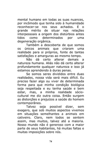 74
mental humano em todas as suas nuances,
por incômodo que tenha sido à humanidade
reconhecer-se nos seus achados. E o
grande mérito de situar nas relações
interpessoais a origem dos distúrbios antes
tidos como determinados por uma
degeneração orgânica.
Também a descoberta de que somos
os únicos animais que criaram uma
realidade para si próprios, fonte de tantas
satisfações e amarguras ao mesmo tempo.
Não dá certo alterar demais a
natureza humana. Aliás não dá certo alterar
profundamente qualquer natureza e isso já
estamos aprendendo à duras penas.
Se somos seres divididos entre duas
realidades, nossa vida será mais difícil. Eu
preciso fazer algo ou viver de determinada
forma para que minha condição biológica
seja respeitada e eu tenha saúde e bem
estar, mas, a minha realidade sócio-
cultural me diz outra coisa. Então surgem
as distorções e prejuízos a saúde do homem
contemporâneo.
Talvez seja possível dizer, sem
exagero, que sob muitos aspectos vivemos
em situações semelhantes a animais em
cativeiro. Claro, nem todos se sentem
assim, mas muitos, talvez até a maioria.
Nosso mundo não é generoso com a maior
parte de seus habitantes, há muitas faltas e
muitas imposições sobre nós.
 