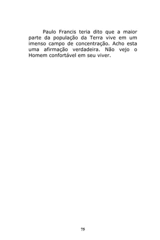 75
Paulo Francis teria dito que a maior
parte da população da Terra vive em um
imenso campo de concentração. Acho esta
uma afirmação verdadeira. Não vejo o
Homem confortável em seu viver.
 