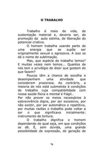 76
O TRABALHO
Trabalho é meio de vida, de
sustentação material e, deveria ser, de
promoção da auto estima, de liberação do
potencial criativo.
O homem trabalha usando parte de
uma energia que se supõe ser
originalmente sexual e agressiva. A isso se
dá o nome de sublimação.
Mas, que espécie de trabalho temos?
E muitas vezes nem temos... Quantos de
nós tem o privilégio de dizer que gostam do
que fazem?
Poucos têm a chance de escolha e
desempenham uma atividade que
considerem prazerosa. Ao contrário, a
maioria de nós está submetida à condições
de trabalho cuja compatibilidade com
nossa saúde física e mental é frágil..
Por não prover os meios necessários à
sobrevivência digna, por ser excessivo, por
não existir, por ser automático e repetitivo,
por muitas razões o trabalho pode voltar a
ser o que significava inicialmente:
instrumento de tortura.
O trabalho dignifica o homem
dependendo de qual seja, em que condições
se dê. É, sem dúvida, uma grande
possibilidade de expressão, de geração de
 