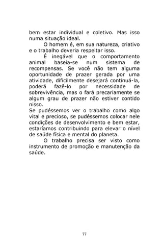 77
bem estar individual e coletivo. Mas isso
numa situação ideal.
O homem é, em sua natureza, criativo
e o trabalho deveria respeitar isso.
É inegável que o comportamento
animal baseia-se num sistema de
recompensas. Se você não tem alguma
oportunidade de prazer gerada por uma
atividade, dificilmente desejará continuá-la,
poderá fazê-lo por necessidade de
sobrevivência, mas o fará precariamente se
algum grau de prazer não estiver contido
nisso.
Se pudéssemos ver o trabalho como algo
vital e precioso, se pudéssemos colocar nele
condições de desenvolvimento e bem estar,
estaríamos contribuindo para elevar o nível
de saúde física e mental do planeta.
O trabalho precisa ser visto como
instrumento de promoção e manutenção da
saúde.
 