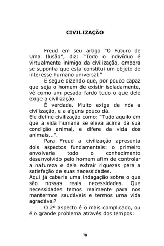 78
CIVILIZAÇÃO
Freud em seu artigo “O Futuro de
Uma Ilusão”, diz: “Todo o indivíduo é
virtualmente inimigo da civilização, embora
se suponha que esta constitui um objeto de
interesse humano universal.”
E segue dizendo que, por pouco capaz
que seja o homem de existir isoladamente,
vê como um pesado fardo tudo o que dele
exige a civilização.
É verdade. Muito exige de nós a
civilização, e a alguns pouco dá.
Ele define civilização como: “Tudo aquilo em
que a vida humana se eleva acima da sua
condição animal, e difere da vida dos
animais...”.
Para Freud a civilização apresenta
dois aspectos fundamentais: o primeiro
envolveria todo o conhecimento
desenvolvido pelo homem afim de controlar
a natureza e dela extrair riquezas para a
satisfação de suas necessidades.
Aqui já caberia uma indagação sobre o que
são nossas reais necessidades. Que
necessidades temos realmente para nos
mantermos saudáveis e termos uma vida
agradável?
O 2º aspecto é o mais complicado, ou
é o grande problema através dos tempos:
 