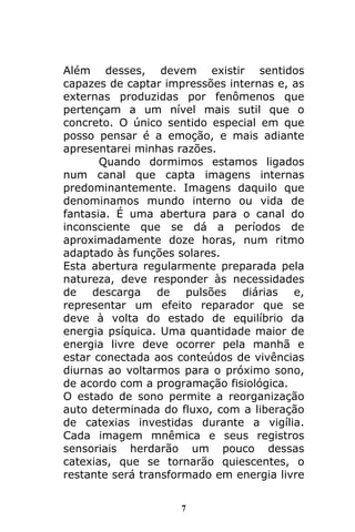 7
Além desses, devem existir sentidos
capazes de captar impressões internas e, as
externas produzidas por fenômenos que
pertençam a um nível mais sutil que o
concreto. O único sentido especial em que
posso pensar é a emoção, e mais adiante
apresentarei minhas razões.
Quando dormimos estamos ligados
num canal que capta imagens internas
predominantemente. Imagens daquilo que
denominamos mundo interno ou vida de
fantasia. É uma abertura para o canal do
inconsciente que se dá a períodos de
aproximadamente doze horas, num ritmo
adaptado às funções solares.
Esta abertura regularmente preparada pela
natureza, deve responder às necessidades
de descarga de pulsões diárias e,
representar um efeito reparador que se
deve à volta do estado de equilíbrio da
energia psíquica. Uma quantidade maior de
energia livre deve ocorrer pela manhã e
estar conectada aos conteúdos de vivências
diurnas ao voltarmos para o próximo sono,
de acordo com a programação fisiológica.
O estado de sono permite a reorganização
auto determinada do fluxo, com a liberação
de catexias investidas durante a vigília.
Cada imagem mnêmica e seus registros
sensoriais herdarão um pouco dessas
catexias, que se tornarão quiescentes, o
restante será transformado em energia livre
 