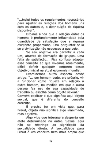 79
“...inclui todos os regulamentos necessários
para ajustar as relações dos homens uns
com os outros e, a distribuição da riqueza
disponível”.
Diz-nos ainda que a relação entre os
homens é profundamente influenciada pela
quantidade de satisfação que a riqueza
existente proporciona. Ora perguntar-se-ia
se a civilização não esqueceu a que veio.
Se seu objetivo era garantir a cada
um, através da formação de grupos, uma
fatia de satisfação... Fica confuso adaptar
esse conceito ao que vivemos atualmente,
difícil definir qualquer contorno desse
objetivo inicial na atual economia mundial.
Examinemos outro aspecto desse
artigo: “... um homem pode, ele próprio, vir
a funcionar como riqueza em relação à
outro homem, na medida em que a outra
pessoa faz uso de sua capacidade de
trabalho ou escolha como objeto sexual.”
Convém explicar o que significa aqui objeto
sexual, que é diferente do conceito
corrente.
É preciso ter em vista que, para
Freud, objeto não significa algo inanimado,
mas objetivo.
Algo vivo que interage e desperta um
afeto determinado no outro. Sexual aqui
não se restringe ao significado da
sexualidade direta. A sexualidade para
Freud é um conceito bem mais amplo que
 