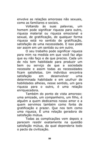 80
envolve as relações amorosas não sexuais,
como as familiares e sociais.
Voltando às suas palavras, um
homem pode significar riqueza para outro,
riqueza material ou riqueza emocional e
sexual, de gratificação, de qualquer forma
riqueza está no sentido de gratificação,
satisfação de uma necessidade. E isso pode
ser assim em um sentido ou em outro.
O seu trabalho pode significar riqueza
para mim na medida em que você faz algo
que eu não faço e de que preciso. Cada um
de nós tem habilidade para produzir um
bem ou serviço de que a sociedade
necessite e assim todas as necessidades
ficam satisfeitas. Um indivíduo encontra
satisfação em desenvolver uma
determinada habilidade e em usufruir de
habilidades alheias, nesse sentido, um gera
riqueza para o outro, é uma relação
enriquecedora.
Também do ponto de vista amoroso:
uma amizade, um companheiro, um filho, é
alguém a quem dedicamos nosso amor e a
quem servimos também como fonte de
gratificação e prazer. Que nos tem como
uma riqueza. É uma relação geradora de
satisfação mútua.
Todas as complicações vem depois e
parecem residir exatamente na questão
satisfação mútua, da qual dependeria todo
o pacto da civilização.
 