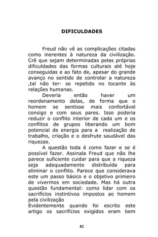 82
DIFICULDADES
Freud não vê as complicações citadas
como inerentes à natureza da civilização.
Crê que sejam determinadas pelas próprias
dificuldades das formas culturais até hoje
conseguidas e ao fato de, apesar do grande
avanço no sentido de controlar a natureza
,tal não ter- se repetido no tocante às
relações humanas.
Deveria então haver um
reordenamento delas, de forma que o
homem se sentisse mais confortável
consigo e com seus pares. Isso poderia
reduzir o conflito interior de cada um e os
conflitos de grupos liberando um bom
potencial de energia para a realização de
trabalho, criação e o desfrute saudável das
riquezas.
A questão toda é como fazer e se é
possível fazer. Assinala Freud que não lhe
parece suficiente cuidar para que a riqueza
seja adequadamente distribuída para
eliminar o conflito. Parece que considerava
este um passo básico e o objetivo primeiro
de vivermos em sociedade. Mas há outra
questão fundamental: como lidar com os
sacrifícios instintivos impostos ao homem
pela civilização
Evidentemente quando foi escrito este
artigo os sacrifícios exigidos eram bem
 