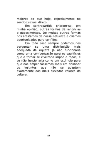 83
maiores do que hoje, especialmente no
sentido sexual direto.
Em contrapartida criaram-se, em
minha opinião, outras formas de renúncias
e padecimentos. De muitas outras formas
nos afastamos de nossa natureza e criamos
oportunidades para conflitos.
Em todo caso sempre podemos nos
perguntar se uma distribuição mais
adequada da riqueza já não funcionaria
como uma compensação para os sacrifícios
que o tornar-se civilizado impõe a todos, e
se não funcionaria como um estímulo para
que nos empenhássemos mais em dominar
os instintos que não se adaptam
exatamente aos mais elevados valores da
cultura.
 