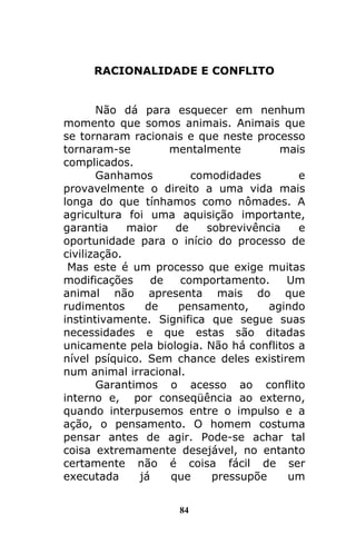 84
RACIONALIDADE E CONFLITO
Não dá para esquecer em nenhum
momento que somos animais. Animais que
se tornaram racionais e que neste processo
tornaram-se mentalmente mais
complicados.
Ganhamos comodidades e
provavelmente o direito a uma vida mais
longa do que tínhamos como nômades. A
agricultura foi uma aquisição importante,
garantia maior de sobrevivência e
oportunidade para o início do processo de
civilização.
Mas este é um processo que exige muitas
modificações de comportamento. Um
animal não apresenta mais do que
rudimentos de pensamento, agindo
instintivamente. Significa que segue suas
necessidades e que estas são ditadas
unicamente pela biologia. Não há conflitos a
nível psíquico. Sem chance deles existirem
num animal irracional.
Garantimos o acesso ao conflito
interno e, por conseqüência ao externo,
quando interpusemos entre o impulso e a
ação, o pensamento. O homem costuma
pensar antes de agir. Pode-se achar tal
coisa extremamente desejável, no entanto
certamente não é coisa fácil de ser
executada já que pressupõe um
 