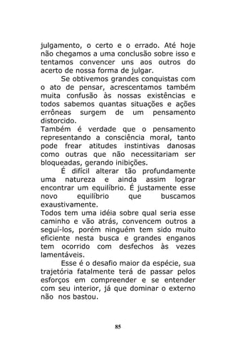 85
julgamento, o certo e o errado. Até hoje
não chegamos a uma conclusão sobre isso e
tentamos convencer uns aos outros do
acerto de nossa forma de julgar.
Se obtivemos grandes conquistas com
o ato de pensar, acrescentamos também
muita confusão às nossas existências e
todos sabemos quantas situações e ações
errôneas surgem de um pensamento
distorcido.
Também é verdade que o pensamento
representando a consciência moral, tanto
pode frear atitudes instintivas danosas
como outras que não necessitariam ser
bloqueadas, gerando inibições.
É difícil alterar tão profundamente
uma natureza e ainda assim lograr
encontrar um equilíbrio. É justamente esse
novo equilíbrio que buscamos
exaustivamente.
Todos tem uma idéia sobre qual seria esse
caminho e vão atrás, convencem outros a
seguí-los, porém ninguém tem sido muito
eficiente nesta busca e grandes enganos
tem ocorrido com desfechos às vezes
lamentáveis.
Esse é o desafio maior da espécie, sua
trajetória fatalmente terá de passar pelos
esforços em compreender e se entender
com seu interior, já que dominar o externo
não nos bastou.
 