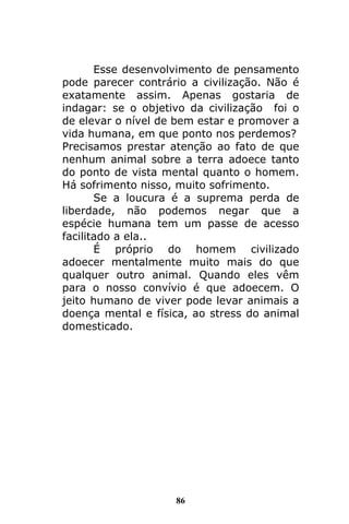 86
Esse desenvolvimento de pensamento
pode parecer contrário a civilização. Não é
exatamente assim. Apenas gostaria de
indagar: se o objetivo da civilização foi o
de elevar o nível de bem estar e promover a
vida humana, em que ponto nos perdemos?
Precisamos prestar atenção ao fato de que
nenhum animal sobre a terra adoece tanto
do ponto de vista mental quanto o homem.
Há sofrimento nisso, muito sofrimento.
Se a loucura é a suprema perda de
liberdade, não podemos negar que a
espécie humana tem um passe de acesso
facilitado a ela..
É próprio do homem civilizado
adoecer mentalmente muito mais do que
qualquer outro animal. Quando eles vêm
para o nosso convívio é que adoecem. O
jeito humano de viver pode levar animais a
doença mental e física, ao stress do animal
domesticado.
 