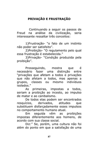 87
PRIVAÇÃO E FRUSTRAÇÃO
Continuando a seguir os passos de
Freud na análise da civilização, seria
interessante ressaltar três conceitos:
1)Frustração- “o fato de um instinto
não poder ser satisfeito”.
2)Proibição- “O regulamento pelo qual
essa frustração é estabelecida.”
3)Privação- “Condição produzida pela
proibição”.
Prosseguindo, mostra que é
necessário fazer uma distinção entre
“privações que afetam a todos e privações
que não afetam a todos, mas apenas a
grupos, classes ou mesmo indivíduos
isolados.”
As primeiras, impostas a todos,
seriam a proibição ao incesto, ao impulso
de matar e ao canibalismo.
De todos elas podem ser encontrados
resquícios, derivados, atitudes que
substituem disfarçadamente esses impulsos
no comportamento humano atual.
Em seguida vêm as proibições
impostas diferentemente aos homens, de
acordo com sua classe social.
Diz:” Se, porém, uma cultura não foi
além do ponto em que a satisfação de uma
 