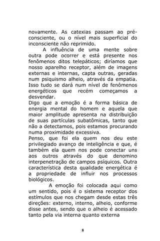 8
novamente. As catexias passam ao pré-
consciente, ou o nível mais superficial do
inconsciente não reprimido.
A influência de uma mente sobre
outra pode ocorrer e está presente nos
fenômenos ditos telepáticos; diríamos que
nosso aparelho receptor, além de imagens
externas e internas, capta outras, geradas
num psiquismo alheio, através da empatia.
Isso tudo se dará num nível de fenômenos
energéticos que recém começamos a
desvendar.
Digo que a emoção é a forma básica de
energia mental do homem e aquela que
maior amplitude apresenta na distribuição
de suas partículas subatômicas, tanto que
não a detectamos, pois estamos procurando
numa proximidade excessiva.
Penso, que foi ela quem nos deu este
privilegiado avanço de inteligência e que, é
também ela quem nos pode conectar uns
aos outros através do que denomino
interpenetração de campos psíquicos. Outra
característica desta qualidade energética é
a propriedade de influir nos processos
biológicos.
A emoção foi colocada aqui como
um sentido, pois é o sistema receptor dos
estímulos que nos chegam desde estas três
direções: externo, interno, alheio, conforme
disse antes, sendo que o alheio é acessado
tanto pela via interna quanto externa
 