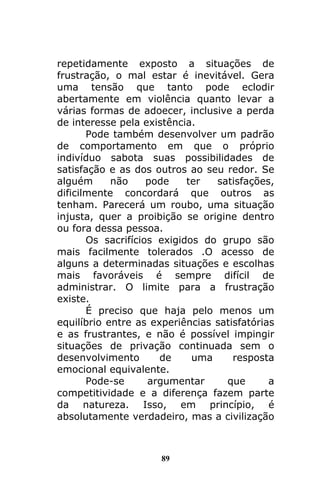 89
repetidamente exposto a situações de
frustração, o mal estar é inevitável. Gera
uma tensão que tanto pode eclodir
abertamente em violência quanto levar a
várias formas de adoecer, inclusive a perda
de interesse pela existência.
Pode também desenvolver um padrão
de comportamento em que o próprio
indivíduo sabota suas possibilidades de
satisfação e as dos outros ao seu redor. Se
alguém não pode ter satisfações,
dificilmente concordará que outros as
tenham. Parecerá um roubo, uma situação
injusta, quer a proibição se origine dentro
ou fora dessa pessoa.
Os sacrifícios exigidos do grupo são
mais facilmente tolerados .O acesso de
alguns a determinadas situações e escolhas
mais favoráveis é sempre difícil de
administrar. O limite para a frustração
existe.
É preciso que haja pelo menos um
equilíbrio entre as experiências satisfatórias
e as frustrantes, e não é possível impingir
situações de privação continuada sem o
desenvolvimento de uma resposta
emocional equivalente.
Pode-se argumentar que a
competitividade e a diferença fazem parte
da natureza. Isso, em princípio, é
absolutamente verdadeiro, mas a civilização
 
