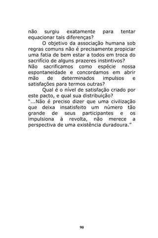 90
não surgiu exatamente para tentar
equacionar tais diferenças?
O objetivo da associação humana sob
regras comuns não é precisamente propiciar
uma fatia de bem estar a todos em troca do
sacrifício de alguns prazeres instintivos?
Não sacrificamos como espécie nossa
espontaneidade e concordamos em abrir
mão de determinados impulsos e
satisfações para termos outras?
Qual é o nível de satisfação criado por
este pacto, e qual sua distribuição?
“...Não é preciso dizer que uma civilização
que deixa insatisfeito um número tão
grande de seus participantes e os
impulsiona à revolta, não merece a
perspectiva de uma existência duradoura.”
 