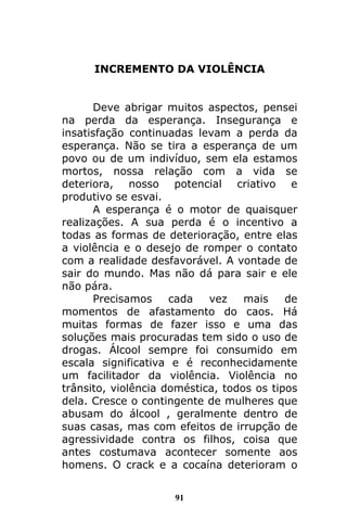 91
INCREMENTO DA VIOLÊNCIA
Deve abrigar muitos aspectos, pensei
na perda da esperança. Insegurança e
insatisfação continuadas levam a perda da
esperança. Não se tira a esperança de um
povo ou de um indivíduo, sem ela estamos
mortos, nossa relação com a vida se
deteriora, nosso potencial criativo e
produtivo se esvai.
A esperança é o motor de quaisquer
realizações. A sua perda é o incentivo a
todas as formas de deterioração, entre elas
a violência e o desejo de romper o contato
com a realidade desfavorável. A vontade de
sair do mundo. Mas não dá para sair e ele
não pára.
Precisamos cada vez mais de
momentos de afastamento do caos. Há
muitas formas de fazer isso e uma das
soluções mais procuradas tem sido o uso de
drogas. Álcool sempre foi consumido em
escala significativa e é reconhecidamente
um facilitador da violência. Violência no
trânsito, violência doméstica, todos os tipos
dela. Cresce o contingente de mulheres que
abusam do álcool , geralmente dentro de
suas casas, mas com efeitos de irrupção de
agressividade contra os filhos, coisa que
antes costumava acontecer somente aos
homens. O crack e a cocaína deterioram o
 
