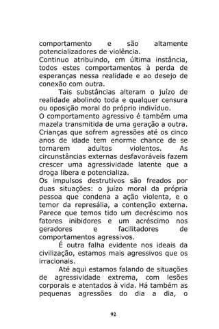 92
comportamento e são altamente
potencializadores de violência.
Continuo atribuindo, em última instância,
todos estes comportamentos à perda de
esperanças nessa realidade e ao desejo de
conexão com outra.
Tais substâncias alteram o juízo de
realidade abolindo toda e qualquer censura
ou oposição moral do próprio indivíduo.
O comportamento agressivo é também uma
mazela transmitida de uma geração a outra.
Crianças que sofrem agressões até os cinco
anos de idade tem enorme chance de se
tornarem adultos violentos. As
circunstâncias externas desfavoráveis fazem
crescer uma agressividade latente que a
droga libera e potencializa.
Os impulsos destrutivos são freados por
duas situações: o juízo moral da própria
pessoa que condena a ação violenta, e o
temor da represália, a contenção externa.
Parece que temos tido um decréscimo nos
fatores inibidores e um acréscimo nos
geradores e facilitadores de
comportamentos agressivos.
É outra falha evidente nos ideais da
civilização, estamos mais agressivos que os
irracionais.
Até aqui estamos falando de situações
de agressividade extrema, com lesões
corporais e atentados à vida. Há também as
pequenas agressões do dia a dia, o
 
