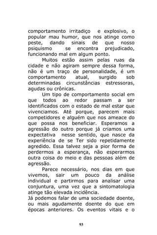 93
comportamento irritadiço e explosivo, o
popular mau humor, que nos atinge como
peste, dando sinais de que nosso
psiquismo se encontra prejudicado,
funcionando mal em algum ponto.
Muitos estão assim pelas ruas da
cidade e não agiram sempre dessa forma,
não é um traço de personalidade, é um
comportamento atual, surgido sob
determinadas circunstâncias estressoras,
agudas ou crônicas.
Um tipo de comportamento social em
que todos ao redor passam a ser
identificados com o estado de mal estar que
vivenciamos. Até porque, parecem mais
competidores e alguém que nos ameace do
que possa nos beneficiar. Esperamos a
agressão do outro porque já criamos uma
expectativa nesse sentido, que nasce da
experiência de se Ter sido repetidamente
agredido. Essa talvez seja a pior forma de
perdermos a esperança, não esperarmos
outra coisa do meio e das pessoas além de
agressão.
Parece necessário, nos dias em que
vivemos, sair um pouco da análise
individual e partirmos para analisar uma
conjuntura, uma vez que a sintomatologia
atinge tão elevada incidência.
Já podemos falar de uma sociedade doente,
ou mais agudamente doente do que em
épocas anteriores. Os eventos vitais e o
 