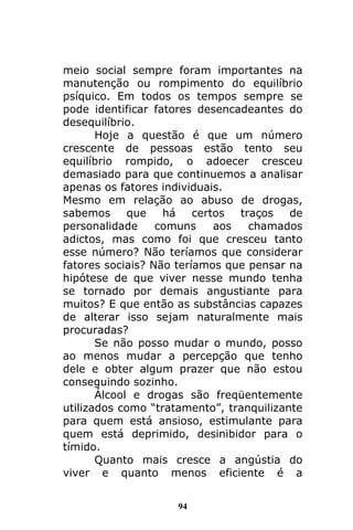 94
meio social sempre foram importantes na
manutenção ou rompimento do equilíbrio
psíquico. Em todos os tempos sempre se
pode identificar fatores desencadeantes do
desequilíbrio.
Hoje a questão é que um número
crescente de pessoas estão tento seu
equilíbrio rompido, o adoecer cresceu
demasiado para que continuemos a analisar
apenas os fatores individuais.
Mesmo em relação ao abuso de drogas,
sabemos que há certos traços de
personalidade comuns aos chamados
adictos, mas como foi que cresceu tanto
esse número? Não teríamos que considerar
fatores sociais? Não teríamos que pensar na
hipótese de que viver nesse mundo tenha
se tornado por demais angustiante para
muitos? E que então as substâncias capazes
de alterar isso sejam naturalmente mais
procuradas?
Se não posso mudar o mundo, posso
ao menos mudar a percepção que tenho
dele e obter algum prazer que não estou
conseguindo sozinho.
Álcool e drogas são freqüentemente
utilizados como “tratamento”, tranquilizante
para quem está ansioso, estimulante para
quem está deprimido, desinibidor para o
tímido.
Quanto mais cresce a angústia do
viver e quanto menos eficiente é a
 