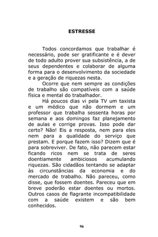 96
ESTRESSE
Todos concordamos que trabalhar é
necessário, pode ser gratificante e é dever
de todo adulto prover sua subsistência, a de
seus dependentes e colaborar de alguma
forma para o desenvolvimento da sociedade
e a geração de riquezas nesta.
Ocorre que nem sempre as condições
de trabalho são compatíveis com a saúde
física e mental do trabalhador.
Há poucos dias vi pela TV um taxista
e um médico que não dormem e um
professor que trabalha sessenta horas por
semana e aos domingos faz planejamento
de aulas e corrige provas. Isso pode dar
certo? Não! Eis a resposta, nem para eles
nem para a qualidade do serviço que
prestam. E porque fazem isso? Dizem que é
para sobreviver. De fato, não parecem estar
ficando ricos nem se trata de seres
doentiamente ambiciosos acumulando
riquezas. São cidadãos tentando se adaptar
às circunstâncias da economia e do
mercado de trabalho. Não pareceu, como
disse, que fossem doentes. Pareceu que em
breve poderão estar doentes ou mortos.
Outros casos de flagrante incompatibilidade
com a saúde existem e são bem
conhecidos.
 