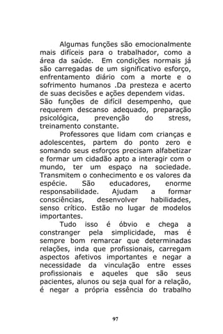 97
Algumas funções são emocionalmente
mais difíceis para o trabalhador, como a
área da saúde. Em condições normais já
são carregadas de um significativo esforço,
enfrentamento diário com a morte e o
sofrimento humanos .Da presteza e acerto
de suas decisões e ações dependem vidas.
São funções de difícil desempenho, que
requerem descanso adequado, preparação
psicológica, prevenção do stress,
treinamento constante.
Professores que lidam com crianças e
adolescentes, partem do ponto zero e
somando seus esforços precisam alfabetizar
e formar um cidadão apto a interagir com o
mundo, ter um espaço na sociedade.
Transmitem o conhecimento e os valores da
espécie. São educadores, enorme
responsabilidade. Ajudam a formar
consciências, desenvolver habilidades,
senso crítico. Estão no lugar de modelos
importantes.
Tudo isso é óbvio e chega a
constranger pela simplicidade, mas é
sempre bom remarcar que determinadas
relações, inda que profissionais, carregam
aspectos afetivos importantes e negar a
necessidade da vinculação entre esses
profissionais e aqueles que são seus
pacientes, alunos ou seja qual for a relação,
é negar a própria essência do trabalho
 