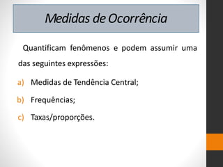 Medidas deOcorrência
Quantificam fenômenos e podem assumir uma
das seguintes expressões:
a) Medidas de Tendência Central;
b) Frequências;
c) Taxas/proporções.
 