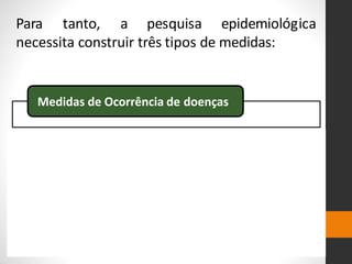 Para tanto, a pesquisa epidemiológica
necessita construir três tipos de medidas:
Medidas de Ocorrência de doenças
Medidas de Associação
Medidas de significância Estatística
 
