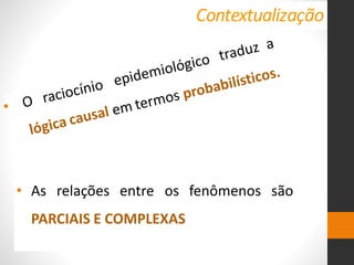 Contextualização
fenômenos são
• As relações entre os
PARCIAIS E COMPLEXAS
• O raciocínio epidemiológico traduz a
lógica causal em termos probabilísticos.
 
