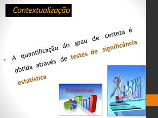 Contextualização
• A quantificação do grau de certeza é
obtida através de testes de significância
estatística
 