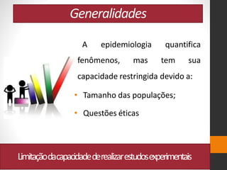 Generalidades
Limitaçãodacapacidadederealizarestudosexperimentais
A epidemiologia quantifica
fenômenos, mas tem sua
capacidade restringida devido a:
• Tamanho das populações;
• Questões éticas
 
