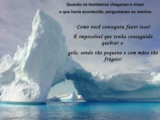 Quando os bombeiros chegaram e viram
o que havia acontecido, perguntaram ao menino:
- Como você conseguiu fazer isso?
É impossível que tenha conseguido
quebrar o
gelo, sendo tão pequeno e com mãos tão
frágeis!
 