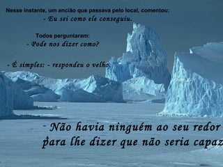 Nesse instante, um ancião que passava pelo local, comentou:
- Eu sei como ele conseguiu.
Todos perguntaram:
- Pode nos dizer como?
- É simples: - respondeu o velho.
- Não havia ninguém ao seu redor
para lhe dizer que não seria capaz
 
