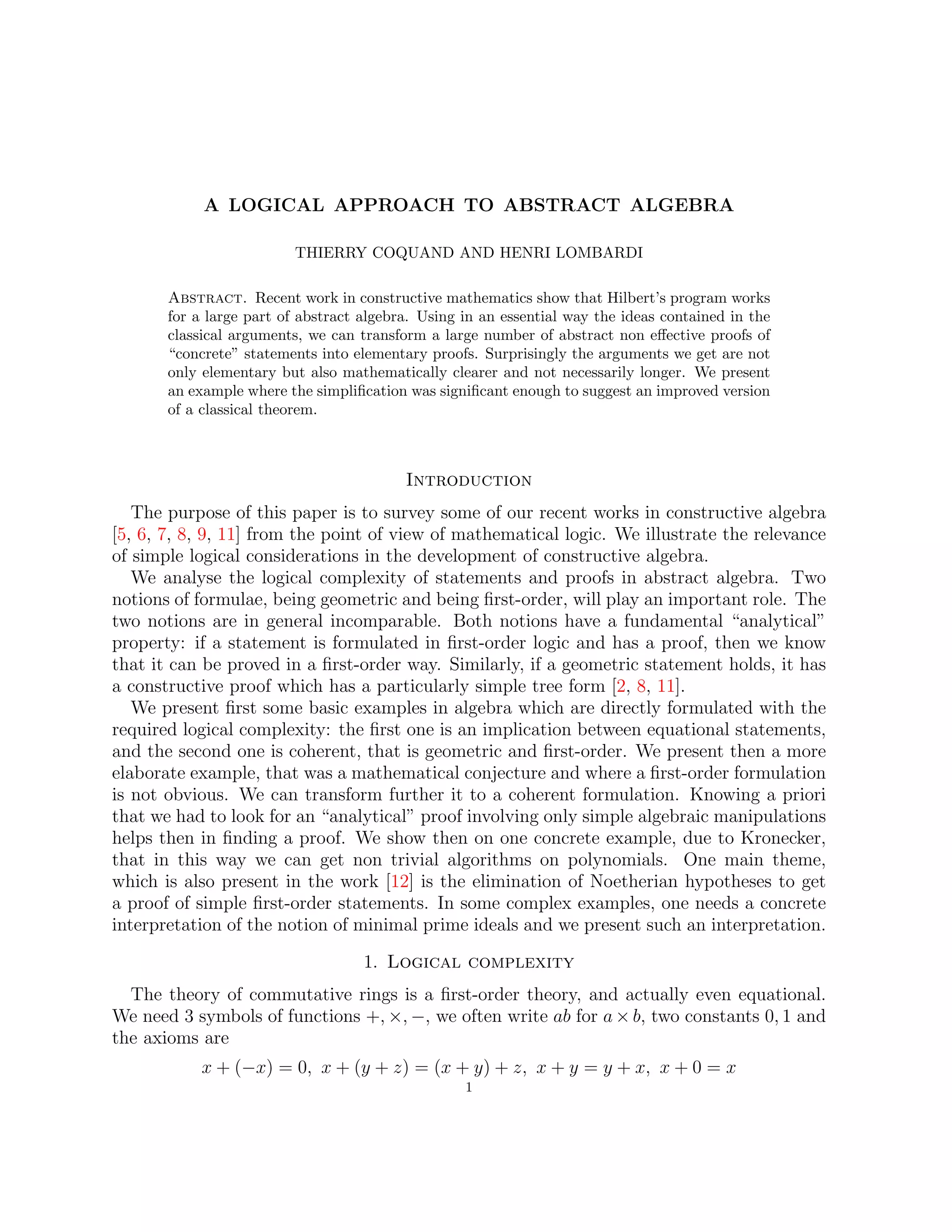A LOGICAL APPROACH TO ABSTRACT ALGEBRA
THIERRY COQUAND AND HENRI LOMBARDI
Abstract. Recent work in constructive mathematics show that Hilbert’s program works
for a large part of abstract algebra. Using in an essential way the ideas contained in the
classical arguments, we can transform a large number of abstract non effective proofs of
“concrete” statements into elementary proofs. Surprisingly the arguments we get are not
only elementary but also mathematically clearer and not necessarily longer. We present
an example where the simplification was significant enough to suggest an improved version
of a classical theorem.
Introduction
The purpose of this paper is to survey some of our recent works in constructive algebra
[5, 6, 7, 8, 9, 11] from the point of view of mathematical logic. We illustrate the relevance
of simple logical considerations in the development of constructive algebra.
We analyse the logical complexity of statements and proofs in abstract algebra. Two
notions of formulae, being geometric and being first-order, will play an important role. The
two notions are in general incomparable. Both notions have a fundamental “analytical”
property: if a statement is formulated in first-order logic and has a proof, then we know
that it can be proved in a first-order way. Similarly, if a geometric statement holds, it has
a constructive proof which has a particularly simple tree form [2, 8, 11].
We present first some basic examples in algebra which are directly formulated with the
required logical complexity: the first one is an implication between equational statements,
and the second one is coherent, that is geometric and first-order. We present then a more
elaborate example, that was a mathematical conjecture and where a first-order formulation
is not obvious. We can transform further it to a coherent formulation. Knowing a priori
that we had to look for an “analytical” proof involving only simple algebraic manipulations
helps then in finding a proof. We show then on one concrete example, due to Kronecker,
that in this way we can get non trivial algorithms on polynomials. One main theme,
which is also present in the work [12] is the elimination of Noetherian hypotheses to get
a proof of simple first-order statements. In some complex examples, one needs a concrete
interpretation of the notion of minimal prime ideals and we present such an interpretation.
1. Logical complexity
The theory of commutative rings is a first-order theory, and actually even equational.
We need 3 symbols of functions +, ×, −, we often write ab for a × b, two constants 0, 1 and
the axioms are
x + (−x) = 0, x + (y + z) = (x + y) + z, x + y = y + x, x + 0 = x
1
 