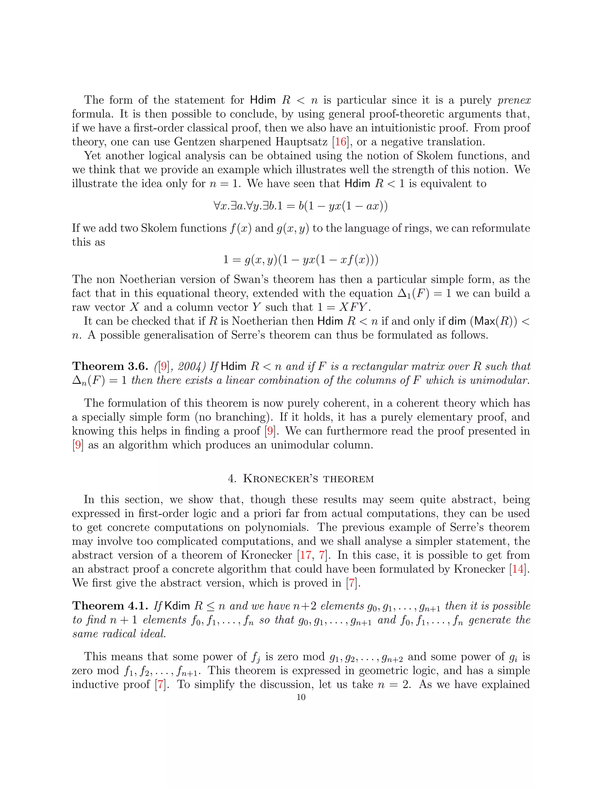 The form of the statement for Hdim R  n is particular since it is a purely prenex
formula. It is then possible to conclude, by using general proof-theoretic arguments that,
if we have a first-order classical proof, then we also have an intuitionistic proof. From proof
theory, one can use Gentzen sharpened Hauptsatz [16], or a negative translation.
Yet another logical analysis can be obtained using the notion of Skolem functions, and
we think that we provide an example which illustrates well the strength of this notion. We
illustrate the idea only for n = 1. We have seen that Hdim R  1 is equivalent to
∀x.∃a.∀y.∃b.1 = b(1 − yx(1 − ax))
If we add two Skolem functions f(x) and g(x, y) to the language of rings, we can reformulate
this as
1 = g(x, y)(1 − yx(1 − xf(x)))
The non Noetherian version of Swan’s theorem has then a particular simple form, as the
fact that in this equational theory, extended with the equation ∆1(F) = 1 we can build a
raw vector X and a column vector Y such that 1 = XFY .
It can be checked that if R is Noetherian then Hdim R  n if and only if dim (Max(R)) 
n. A possible generalisation of Serre’s theorem can thus be formulated as follows.
Theorem 3.6. ([9], 2004) If Hdim R  n and if F is a rectangular matrix over R such that
∆n(F) = 1 then there exists a linear combination of the columns of F which is unimodular.
The formulation of this theorem is now purely coherent, in a coherent theory which has
a specially simple form (no branching). If it holds, it has a purely elementary proof, and
knowing this helps in finding a proof [9]. We can furthermore read the proof presented in
[9] as an algorithm which produces an unimodular column.
4. Kronecker’s theorem
In this section, we show that, though these results may seem quite abstract, being
expressed in first-order logic and a priori far from actual computations, they can be used
to get concrete computations on polynomials. The previous example of Serre’s theorem
may involve too complicated computations, and we shall analyse a simpler statement, the
abstract version of a theorem of Kronecker [17, 7]. In this case, it is possible to get from
an abstract proof a concrete algorithm that could have been formulated by Kronecker [14].
We first give the abstract version, which is proved in [7].
Theorem 4.1. If Kdim R ≤ n and we have n+2 elements g0, g1, . . . , gn+1 then it is possible
to find n + 1 elements f0, f1, . . . , fn so that g0, g1, . . . , gn+1 and f0, f1, . . . , fn generate the
same radical ideal.
This means that some power of fj is zero mod g1, g2, . . . , gn+2 and some power of gi is
zero mod f1, f2, . . . , fn+1. This theorem is expressed in geometric logic, and has a simple
inductive proof [7]. To simplify the discussion, let us take n = 2. As we have explained
10
 