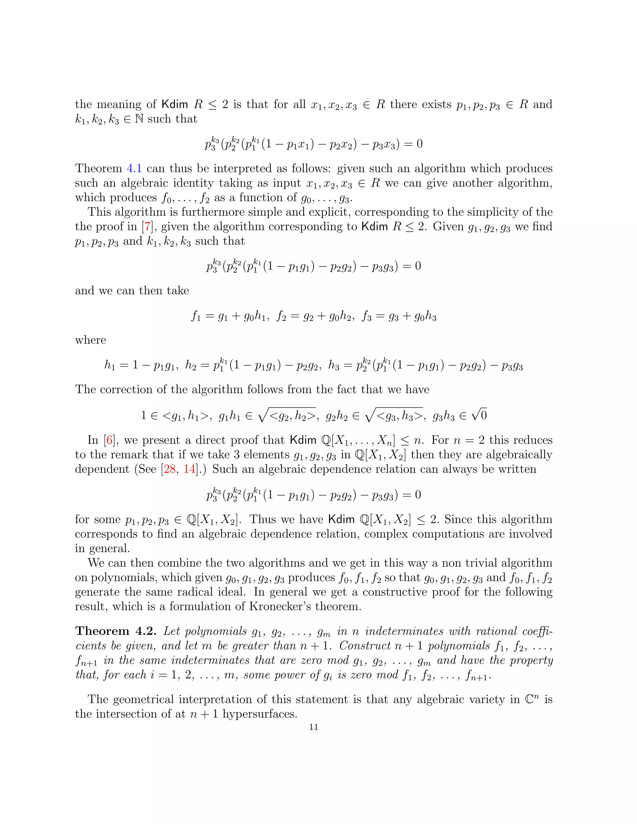 the meaning of Kdim R ≤ 2 is that for all x1, x2, x3 ∈ R there exists p1, p2, p3 ∈ R and
k1, k2, k3 ∈ N such that
pk3
3 (pk2
2 (pk1
1 (1 − p1x1) − p2x2) − p3x3) = 0
Theorem 4.1 can thus be interpreted as follows: given such an algorithm which produces
such an algebraic identity taking as input x1, x2, x3 ∈ R we can give another algorithm,
which produces f0, . . . , f2 as a function of g0, . . . , g3.
This algorithm is furthermore simple and explicit, corresponding to the simplicity of the
the proof in [7], given the algorithm corresponding to Kdim R ≤ 2. Given g1, g2, g3 we find
p1, p2, p3 and k1, k2, k3 such that
pk3
3 (pk2
2 (pk1
1 (1 − p1g1) − p2g2) − p3g3) = 0
and we can then take
f1 = g1 + g0h1, f2 = g2 + g0h2, f3 = g3 + g0h3
where
h1 = 1 − p1g1, h2 = pk1
1 (1 − p1g1) − p2g2, h3 = pk2
2 (pk1
1 (1 − p1g1) − p2g2) − p3g3
The correction of the algorithm follows from the fact that we have
1 ∈ g1, h1, g1h1 ∈
p
g2, h2, g2h2 ∈
p
g3, h3, g3h3 ∈
√
0
In [6], we present a direct proof that Kdim Q[X1, . . . , Xn] ≤ n. For n = 2 this reduces
to the remark that if we take 3 elements g1, g2, g3 in Q[X1, X2] then they are algebraically
dependent (See [28, 14].) Such an algebraic dependence relation can always be written
pk3
3 (pk2
2 (pk1
1 (1 − p1g1) − p2g2) − p3g3) = 0
for some p1, p2, p3 ∈ Q[X1, X2]. Thus we have Kdim Q[X1, X2] ≤ 2. Since this algorithm
corresponds to find an algebraic dependence relation, complex computations are involved
in general.
We can then combine the two algorithms and we get in this way a non trivial algorithm
on polynomials, which given g0, g1, g2, g3 produces f0, f1, f2 so that g0, g1, g2, g3 and f0, f1, f2
generate the same radical ideal. In general we get a constructive proof for the following
result, which is a formulation of Kronecker’s theorem.
Theorem 4.2. Let polynomials g1, g2, ..., gm in n indeterminates with rational coeffi-
cients be given, and let m be greater than n + 1. Construct n + 1 polynomials f1, f2, ...,
fn+1 in the same indeterminates that are zero mod g1, g2, ..., gm and have the property
that, for each i = 1, 2, ..., m, some power of gi is zero mod f1, f2, ..., fn+1.
The geometrical interpretation of this statement is that any algebraic variety in Cn
is
the intersection of at n + 1 hypersurfaces.
11
 