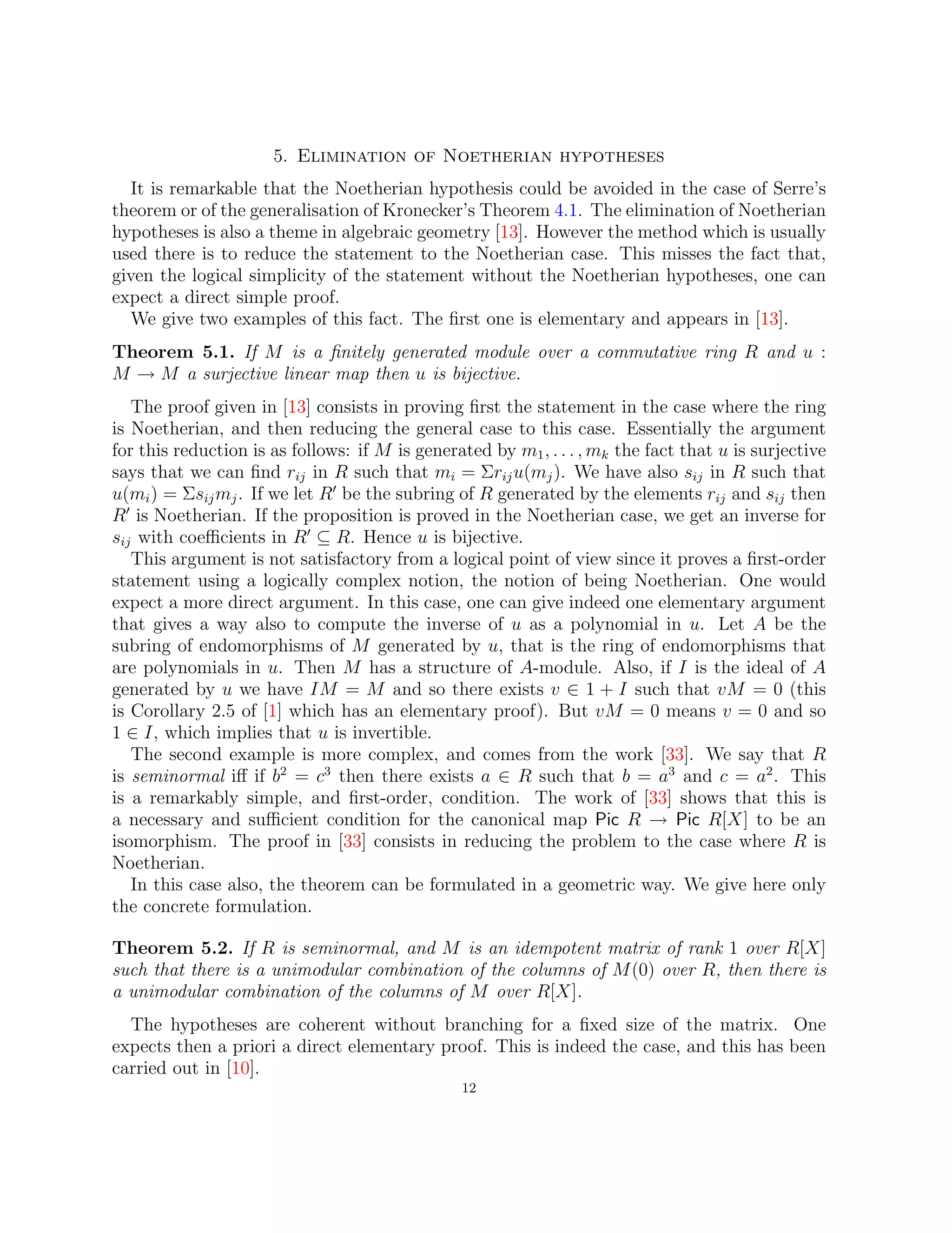 5. Elimination of Noetherian hypotheses
It is remarkable that the Noetherian hypothesis could be avoided in the case of Serre’s
theorem or of the generalisation of Kronecker’s Theorem 4.1. The elimination of Noetherian
hypotheses is also a theme in algebraic geometry [13]. However the method which is usually
used there is to reduce the statement to the Noetherian case. This misses the fact that,
given the logical simplicity of the statement without the Noetherian hypotheses, one can
expect a direct simple proof.
We give two examples of this fact. The first one is elementary and appears in [13].
Theorem 5.1. If M is a finitely generated module over a commutative ring R and u :
M → M a surjective linear map then u is bijective.
The proof given in [13] consists in proving first the statement in the case where the ring
is Noetherian, and then reducing the general case to this case. Essentially the argument
for this reduction is as follows: if M is generated by m1, . . . , mk the fact that u is surjective
says that we can find rij in R such that mi = Σriju(mj). We have also sij in R such that
u(mi) = Σsijmj. If we let R0
be the subring of R generated by the elements rij and sij then
R0
is Noetherian. If the proposition is proved in the Noetherian case, we get an inverse for
sij with coefficients in R0
⊆ R. Hence u is bijective.
This argument is not satisfactory from a logical point of view since it proves a first-order
statement using a logically complex notion, the notion of being Noetherian. One would
expect a more direct argument. In this case, one can give indeed one elementary argument
that gives a way also to compute the inverse of u as a polynomial in u. Let A be the
subring of endomorphisms of M generated by u, that is the ring of endomorphisms that
are polynomials in u. Then M has a structure of A-module. Also, if I is the ideal of A
generated by u we have IM = M and so there exists v ∈ 1 + I such that vM = 0 (this
is Corollary 2.5 of [1] which has an elementary proof). But vM = 0 means v = 0 and so
1 ∈ I, which implies that u is invertible.
The second example is more complex, and comes from the work [33]. We say that R
is seminormal iff if b2
= c3
then there exists a ∈ R such that b = a3
and c = a2
. This
is a remarkably simple, and first-order, condition. The work of [33] shows that this is
a necessary and sufficient condition for the canonical map Pic R → Pic R[X] to be an
isomorphism. The proof in [33] consists in reducing the problem to the case where R is
Noetherian.
In this case also, the theorem can be formulated in a geometric way. We give here only
the concrete formulation.
Theorem 5.2. If R is seminormal, and M is an idempotent matrix of rank 1 over R[X]
such that there is a unimodular combination of the columns of M(0) over R, then there is
a unimodular combination of the columns of M over R[X].
The hypotheses are coherent without branching for a fixed size of the matrix. One
expects then a priori a direct elementary proof. This is indeed the case, and this has been
carried out in [10].
12
 