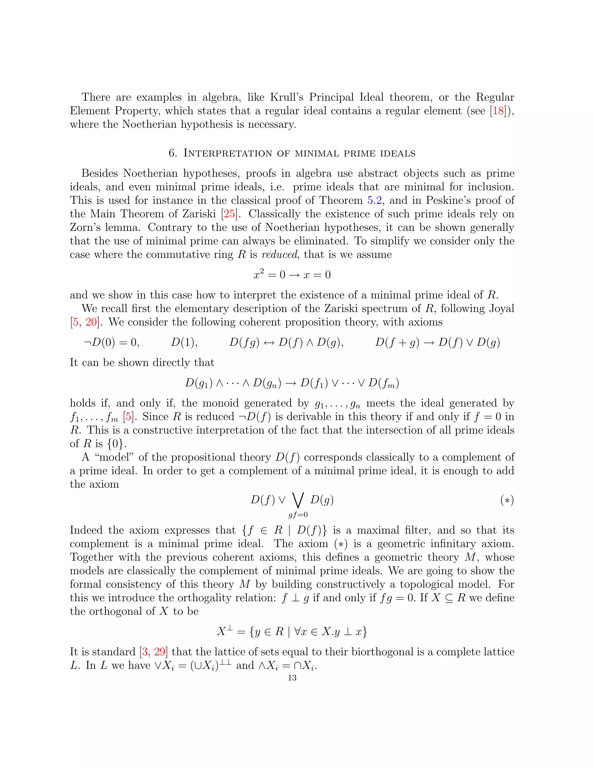 There are examples in algebra, like Krull’s Principal Ideal theorem, or the Regular
Element Property, which states that a regular ideal contains a regular element (see [18]),
where the Noetherian hypothesis is necessary.
6. Interpretation of minimal prime ideals
Besides Noetherian hypotheses, proofs in algebra use abstract objects such as prime
ideals, and even minimal prime ideals, i.e. prime ideals that are minimal for inclusion.
This is used for instance in the classical proof of Theorem 5.2, and in Peskine’s proof of
the Main Theorem of Zariski [25]. Classically the existence of such prime ideals rely on
Zorn’s lemma. Contrary to the use of Noetherian hypotheses, it can be shown generally
that the use of minimal prime can always be eliminated. To simplify we consider only the
case where the commutative ring R is reduced, that is we assume
x2
= 0 → x = 0
and we show in this case how to interpret the existence of a minimal prime ideal of R.
We recall first the elementary description of the Zariski spectrum of R, following Joyal
[5, 20]. We consider the following coherent proposition theory, with axioms
¬D(0) = 0, D(1), D(fg) ↔ D(f) ∧ D(g), D(f + g) → D(f) ∨ D(g)
It can be shown directly that
D(g1) ∧ · · · ∧ D(gn) → D(f1) ∨ · · · ∨ D(fm)
holds if, and only if, the monoid generated by g1, . . . , gn meets the ideal generated by
f1, . . . , fm [5]. Since R is reduced ¬D(f) is derivable in this theory if and only if f = 0 in
R. This is a constructive interpretation of the fact that the intersection of all prime ideals
of R is {0}.
A “model” of the propositional theory D(f) corresponds classically to a complement of
a prime ideal. In order to get a complement of a minimal prime ideal, it is enough to add
the axiom
D(f) ∨
_
gf=0
D(g) (∗)
Indeed the axiom expresses that {f ∈ R | D(f)} is a maximal filter, and so that its
complement is a minimal prime ideal. The axiom (∗) is a geometric infinitary axiom.
Together with the previous coherent axioms, this defines a geometric theory M, whose
models are classically the complement of minimal prime ideals. We are going to show the
formal consistency of this theory M by building constructively a topological model. For
this we introduce the orthogality relation: f ⊥ g if and only if fg = 0. If X ⊆ R we define
the orthogonal of X to be
X⊥
= {y ∈ R | ∀x ∈ X.y ⊥ x}
It is standard [3, 29] that the lattice of sets equal to their biorthogonal is a complete lattice
L. In L we have ∨Xi = (∪Xi)⊥⊥
and ∧Xi = ∩Xi.
13
 