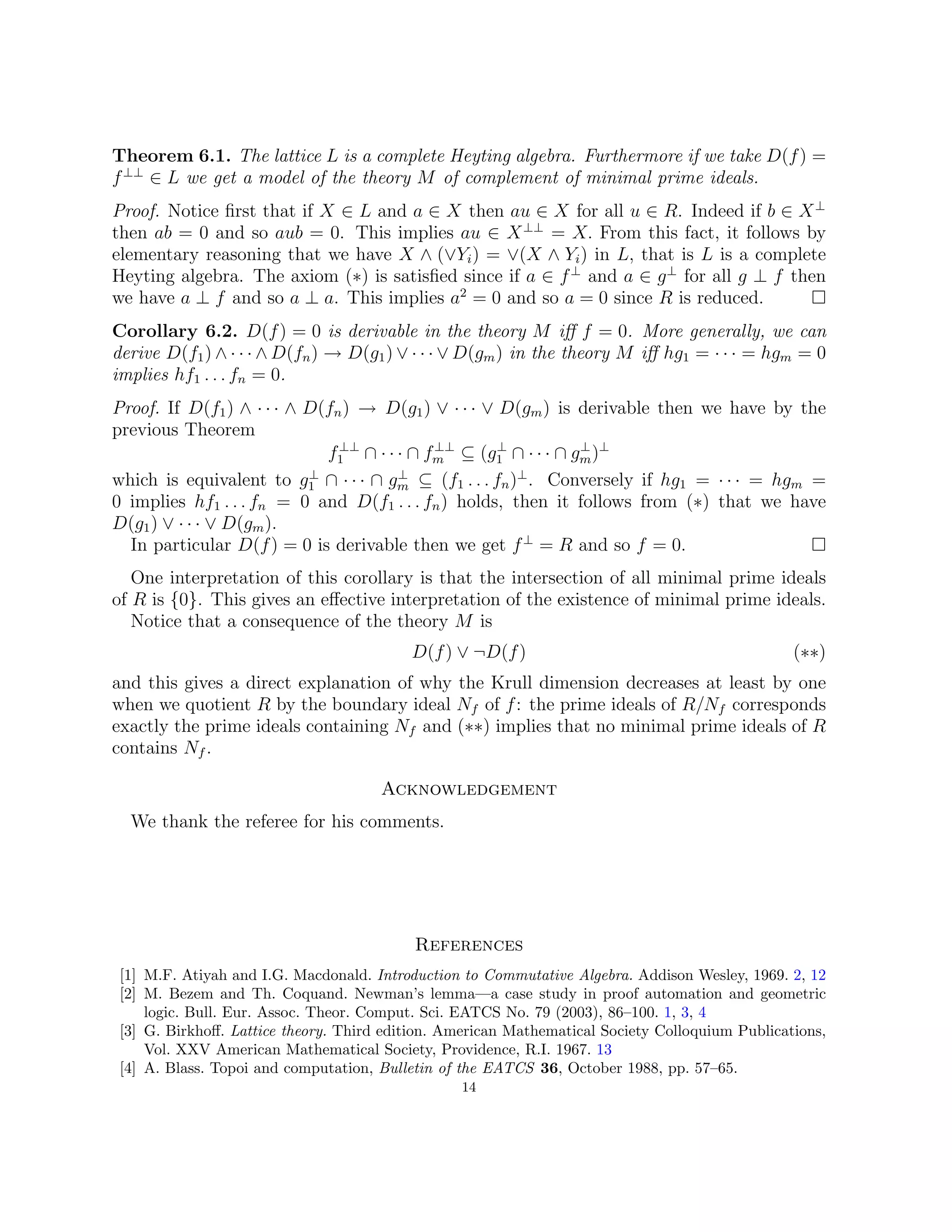 Theorem 6.1. The lattice L is a complete Heyting algebra. Furthermore if we take D(f) =
f⊥⊥
∈ L we get a model of the theory M of complement of minimal prime ideals.
Proof. Notice first that if X ∈ L and a ∈ X then au ∈ X for all u ∈ R. Indeed if b ∈ X⊥
then ab = 0 and so aub = 0. This implies au ∈ X⊥⊥
= X. From this fact, it follows by
elementary reasoning that we have X ∧ (∨Yi) = ∨(X ∧ Yi) in L, that is L is a complete
Heyting algebra. The axiom (∗) is satisfied since if a ∈ f⊥
and a ∈ g⊥
for all g ⊥ f then
we have a ⊥ f and so a ⊥ a. This implies a2
= 0 and so a = 0 since R is reduced. 
Corollary 6.2. D(f) = 0 is derivable in the theory M iff f = 0. More generally, we can
derive D(f1) ∧ · · · ∧ D(fn) → D(g1) ∨ · · · ∨ D(gm) in the theory M iff hg1 = · · · = hgm = 0
implies hf1 . . . fn = 0.
Proof. If D(f1) ∧ · · · ∧ D(fn) → D(g1) ∨ · · · ∨ D(gm) is derivable then we have by the
previous Theorem
f⊥⊥
1 ∩ · · · ∩ f⊥⊥
m ⊆ (g⊥
1 ∩ · · · ∩ g⊥
m)⊥
which is equivalent to g⊥
1 ∩ · · · ∩ g⊥
m ⊆ (f1 . . . fn)⊥
. Conversely if hg1 = · · · = hgm =
0 implies hf1 . . . fn = 0 and D(f1 . . . fn) holds, then it follows from (∗) that we have
D(g1) ∨ · · · ∨ D(gm).
In particular D(f) = 0 is derivable then we get f⊥
= R and so f = 0. 
One interpretation of this corollary is that the intersection of all minimal prime ideals
of R is {0}. This gives an effective interpretation of the existence of minimal prime ideals.
Notice that a consequence of the theory M is
D(f) ∨ ¬D(f) (∗∗)
and this gives a direct explanation of why the Krull dimension decreases at least by one
when we quotient R by the boundary ideal Nf of f: the prime ideals of R/Nf corresponds
exactly the prime ideals containing Nf and (∗∗) implies that no minimal prime ideals of R
contains Nf .
Acknowledgement
We thank the referee for his comments.
References
[1] M.F. Atiyah and I.G. Macdonald. Introduction to Commutative Algebra. Addison Wesley, 1969. 2, 12
[2] M. Bezem and Th. Coquand. Newman’s lemma—a case study in proof automation and geometric
logic. Bull. Eur. Assoc. Theor. Comput. Sci. EATCS No. 79 (2003), 86–100. 1, 3, 4
[3] G. Birkhoff. Lattice theory. Third edition. American Mathematical Society Colloquium Publications,
Vol. XXV American Mathematical Society, Providence, R.I. 1967. 13
[4] A. Blass. Topoi and computation, Bulletin of the EATCS 36, October 1988, pp. 57–65.
14
 