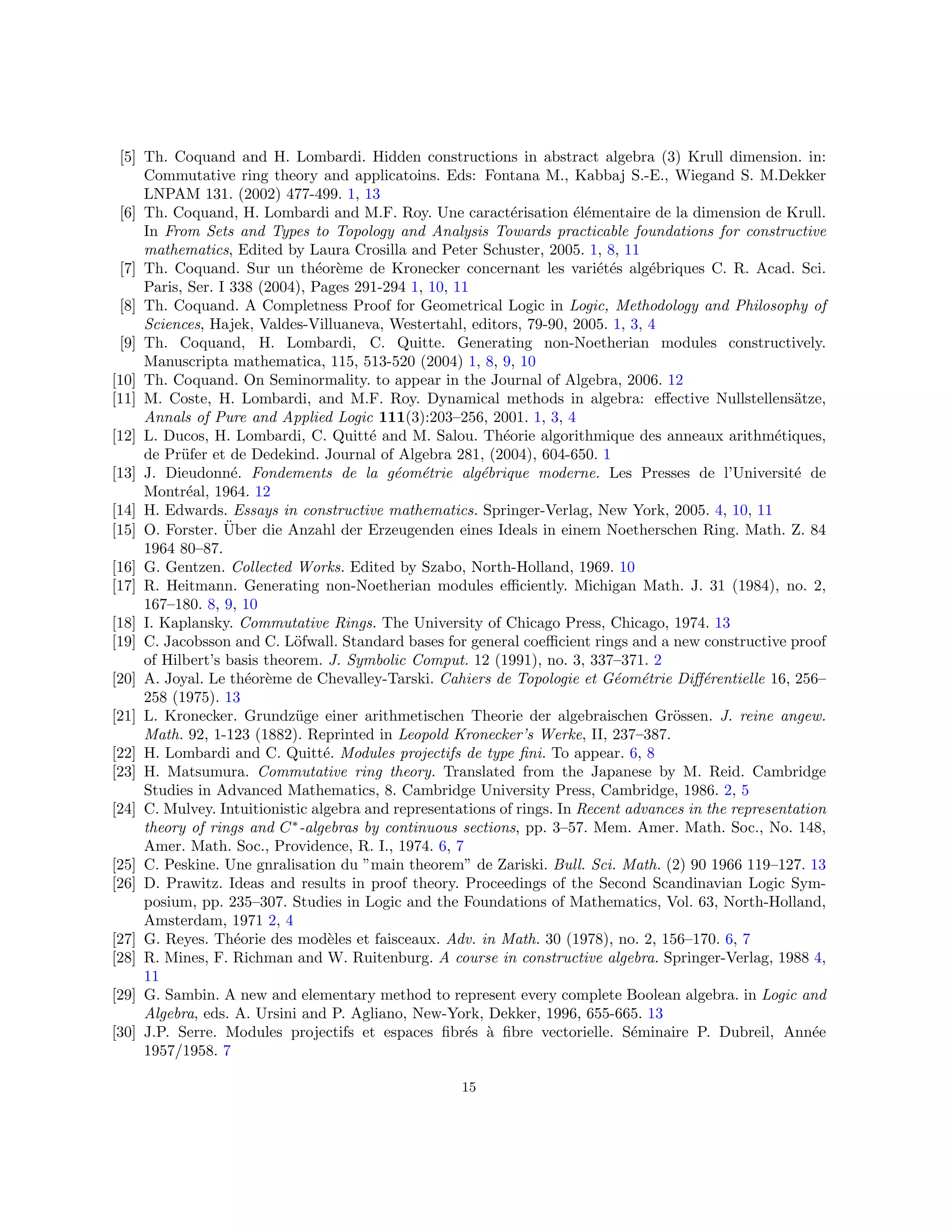 [5] Th. Coquand and H. Lombardi. Hidden constructions in abstract algebra (3) Krull dimension. in:
Commutative ring theory and applicatoins. Eds: Fontana M., Kabbaj S.-E., Wiegand S. M.Dekker
LNPAM 131. (2002) 477-499. 1, 13
[6] Th. Coquand, H. Lombardi and M.F. Roy. Une caractérisation élémentaire de la dimension de Krull.
In From Sets and Types to Topology and Analysis Towards practicable foundations for constructive
mathematics, Edited by Laura Crosilla and Peter Schuster, 2005. 1, 8, 11
[7] Th. Coquand. Sur un théorème de Kronecker concernant les variétés algébriques C. R. Acad. Sci.
Paris, Ser. I 338 (2004), Pages 291-294 1, 10, 11
[8] Th. Coquand. A Completness Proof for Geometrical Logic in Logic, Methodology and Philosophy of
Sciences, Hajek, Valdes-Villuaneva, Westertahl, editors, 79-90, 2005. 1, 3, 4
[9] Th. Coquand, H. Lombardi, C. Quitte. Generating non-Noetherian modules constructively.
Manuscripta mathematica, 115, 513-520 (2004) 1, 8, 9, 10
[10] Th. Coquand. On Seminormality. to appear in the Journal of Algebra, 2006. 12
[11] M. Coste, H. Lombardi, and M.F. Roy. Dynamical methods in algebra: effective Nullstellensätze,
Annals of Pure and Applied Logic 111(3):203–256, 2001. 1, 3, 4
[12] L. Ducos, H. Lombardi, C. Quitté and M. Salou. Théorie algorithmique des anneaux arithmétiques,
de Prüfer et de Dedekind. Journal of Algebra 281, (2004), 604-650. 1
[13] J. Dieudonné. Fondements de la géométrie algébrique moderne. Les Presses de l’Université de
Montréal, 1964. 12
[14] H. Edwards. Essays in constructive mathematics. Springer-Verlag, New York, 2005. 4, 10, 11
[15] O. Forster. Über die Anzahl der Erzeugenden eines Ideals in einem Noetherschen Ring. Math. Z. 84
1964 80–87.
[16] G. Gentzen. Collected Works. Edited by Szabo, North-Holland, 1969. 10
[17] R. Heitmann. Generating non-Noetherian modules efficiently. Michigan Math. J. 31 (1984), no. 2,
167–180. 8, 9, 10
[18] I. Kaplansky. Commutative Rings. The University of Chicago Press, Chicago, 1974. 13
[19] C. Jacobsson and C. Löfwall. Standard bases for general coefficient rings and a new constructive proof
of Hilbert’s basis theorem. J. Symbolic Comput. 12 (1991), no. 3, 337–371. 2
[20] A. Joyal. Le théorème de Chevalley-Tarski. Cahiers de Topologie et Géométrie Différentielle 16, 256–
258 (1975). 13
[21] L. Kronecker. Grundzüge einer arithmetischen Theorie der algebraischen Grössen. J. reine angew.
Math. 92, 1-123 (1882). Reprinted in Leopold Kronecker’s Werke, II, 237–387.
[22] H. Lombardi and C. Quitté. Modules projectifs de type fini. To appear. 6, 8
[23] H. Matsumura. Commutative ring theory. Translated from the Japanese by M. Reid. Cambridge
Studies in Advanced Mathematics, 8. Cambridge University Press, Cambridge, 1986. 2, 5
[24] C. Mulvey. Intuitionistic algebra and representations of rings. In Recent advances in the representation
theory of rings and C∗
-algebras by continuous sections, pp. 3–57. Mem. Amer. Math. Soc., No. 148,
Amer. Math. Soc., Providence, R. I., 1974. 6, 7
[25] C. Peskine. Une gnralisation du ”main theorem” de Zariski. Bull. Sci. Math. (2) 90 1966 119–127. 13
[26] D. Prawitz. Ideas and results in proof theory. Proceedings of the Second Scandinavian Logic Sym-
posium, pp. 235–307. Studies in Logic and the Foundations of Mathematics, Vol. 63, North-Holland,
Amsterdam, 1971 2, 4
[27] G. Reyes. Théorie des modèles et faisceaux. Adv. in Math. 30 (1978), no. 2, 156–170. 6, 7
[28] R. Mines, F. Richman and W. Ruitenburg. A course in constructive algebra. Springer-Verlag, 1988 4,
11
[29] G. Sambin. A new and elementary method to represent every complete Boolean algebra. in Logic and
Algebra, eds. A. Ursini and P. Agliano, New-York, Dekker, 1996, 655-665. 13
[30] J.P. Serre. Modules projectifs et espaces fibrés à fibre vectorielle. Séminaire P. Dubreil, Année
1957/1958. 7
15
 