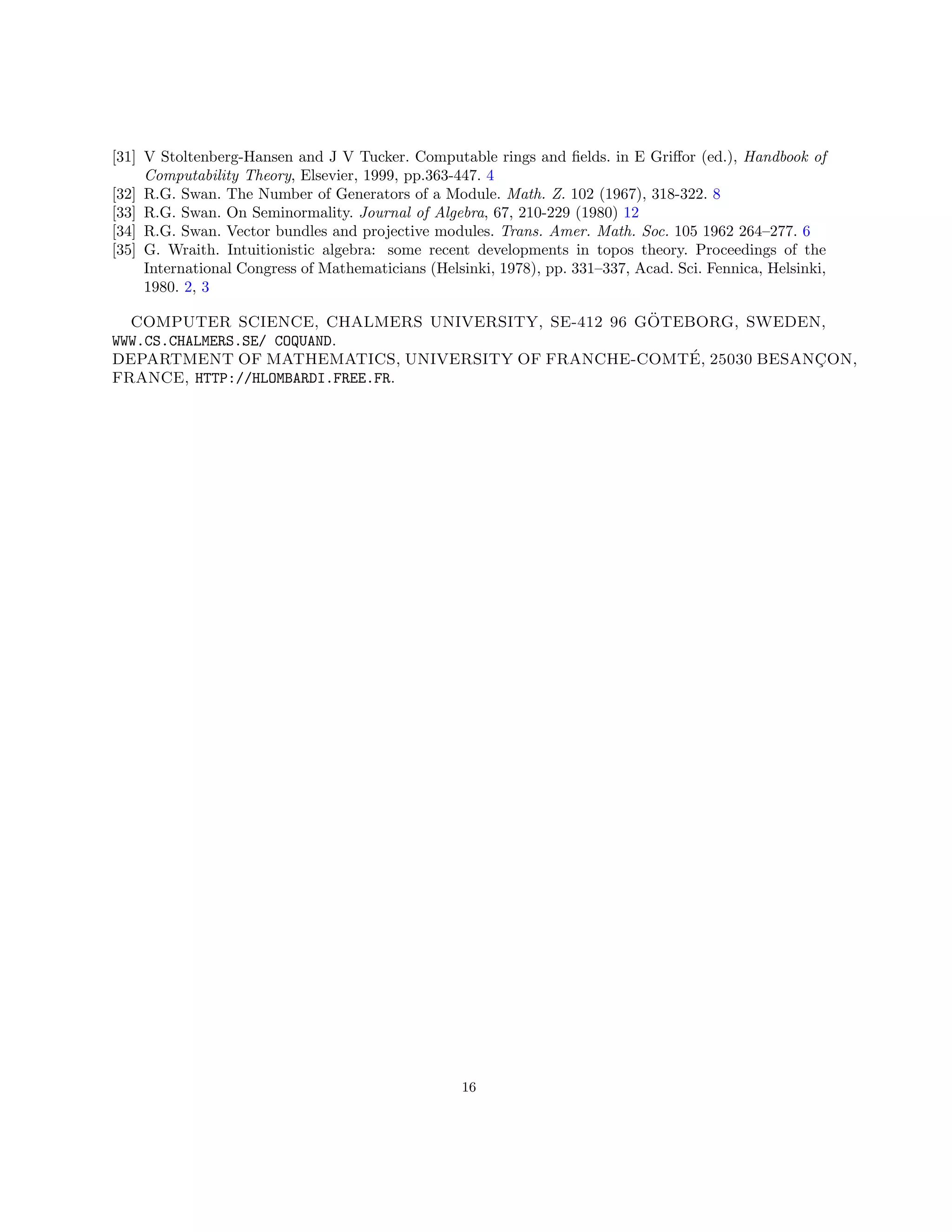 [31] V Stoltenberg-Hansen and J V Tucker. Computable rings and fields. in E Griffor (ed.), Handbook of
Computability Theory, Elsevier, 1999, pp.363-447. 4
[32] R.G. Swan. The Number of Generators of a Module. Math. Z. 102 (1967), 318-322. 8
[33] R.G. Swan. On Seminormality. Journal of Algebra, 67, 210-229 (1980) 12
[34] R.G. Swan. Vector bundles and projective modules. Trans. Amer. Math. Soc. 105 1962 264–277. 6
[35] G. Wraith. Intuitionistic algebra: some recent developments in topos theory. Proceedings of the
International Congress of Mathematicians (Helsinki, 1978), pp. 331–337, Acad. Sci. Fennica, Helsinki,
1980. 2, 3
COMPUTER SCIENCE, CHALMERS UNIVERSITY, SE-412 96 GÖTEBORG, SWEDEN,
WWW.CS.CHALMERS.SE/ COQUAND.
DEPARTMENT OF MATHEMATICS, UNIVERSITY OF FRANCHE-COMTÉ, 25030 BESANÇON,
FRANCE, HTTP://HLOMBARDI.FREE.FR.
16
 