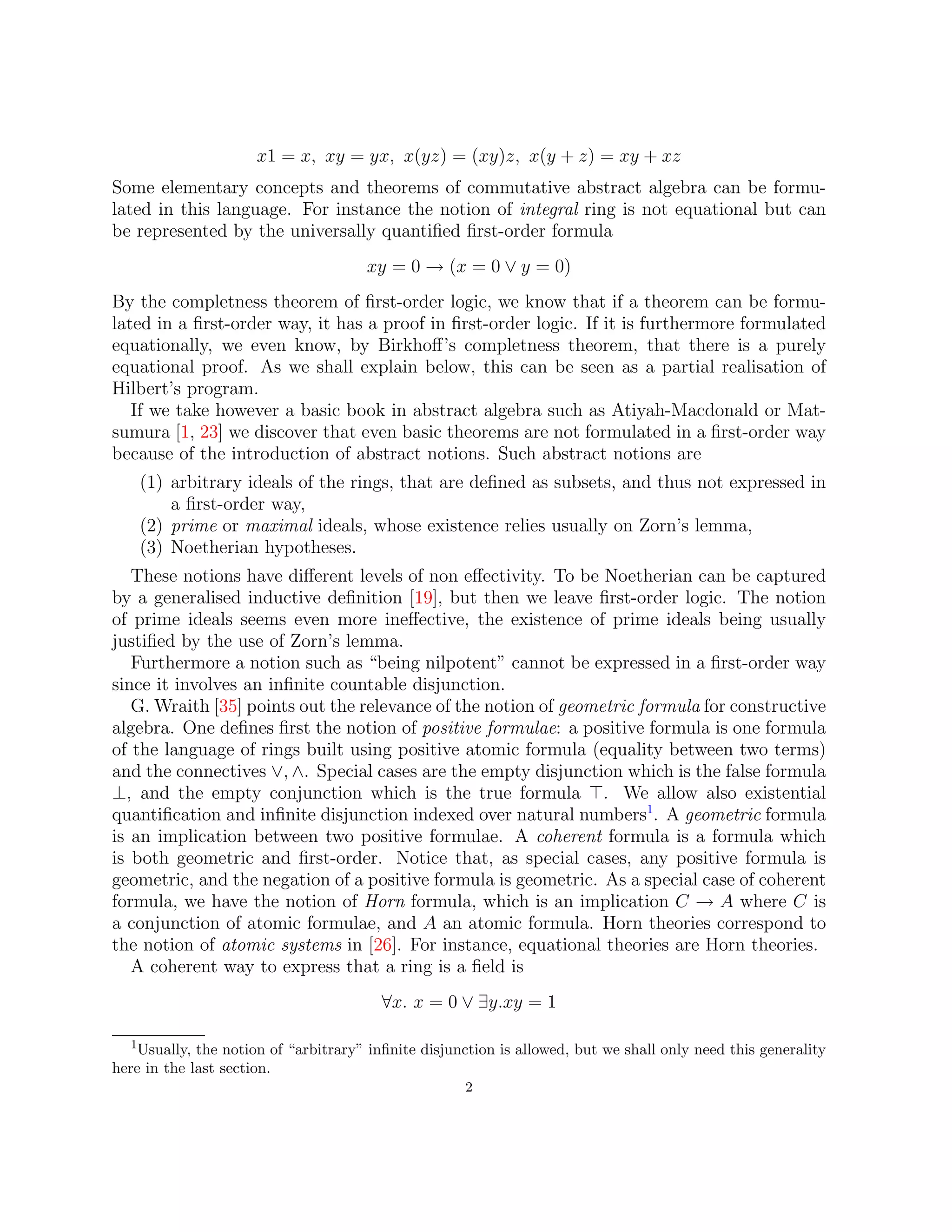 x1 = x, xy = yx, x(yz) = (xy)z, x(y + z) = xy + xz
Some elementary concepts and theorems of commutative abstract algebra can be formu-
lated in this language. For instance the notion of integral ring is not equational but can
be represented by the universally quantified first-order formula
xy = 0 → (x = 0 ∨ y = 0)
By the completness theorem of first-order logic, we know that if a theorem can be formu-
lated in a first-order way, it has a proof in first-order logic. If it is furthermore formulated
equationally, we even know, by Birkhoff’s completness theorem, that there is a purely
equational proof. As we shall explain below, this can be seen as a partial realisation of
Hilbert’s program.
If we take however a basic book in abstract algebra such as Atiyah-Macdonald or Mat-
sumura [1, 23] we discover that even basic theorems are not formulated in a first-order way
because of the introduction of abstract notions. Such abstract notions are
(1) arbitrary ideals of the rings, that are defined as subsets, and thus not expressed in
a first-order way,
(2) prime or maximal ideals, whose existence relies usually on Zorn’s lemma,
(3) Noetherian hypotheses.
These notions have different levels of non effectivity. To be Noetherian can be captured
by a generalised inductive definition [19], but then we leave first-order logic. The notion
of prime ideals seems even more ineffective, the existence of prime ideals being usually
justified by the use of Zorn’s lemma.
Furthermore a notion such as “being nilpotent” cannot be expressed in a first-order way
since it involves an infinite countable disjunction.
G. Wraith [35] points out the relevance of the notion of geometric formula for constructive
algebra. One defines first the notion of positive formulae: a positive formula is one formula
of the language of rings built using positive atomic formula (equality between two terms)
and the connectives ∨, ∧. Special cases are the empty disjunction which is the false formula
⊥, and the empty conjunction which is the true formula >. We allow also existential
quantification and infinite disjunction indexed over natural numbers1
. A geometric formula
is an implication between two positive formulae. A coherent formula is a formula which
is both geometric and first-order. Notice that, as special cases, any positive formula is
geometric, and the negation of a positive formula is geometric. As a special case of coherent
formula, we have the notion of Horn formula, which is an implication C → A where C is
a conjunction of atomic formulae, and A an atomic formula. Horn theories correspond to
the notion of atomic systems in [26]. For instance, equational theories are Horn theories.
A coherent way to express that a ring is a field is
∀x. x = 0 ∨ ∃y.xy = 1
1Usually, the notion of “arbitrary” infinite disjunction is allowed, but we shall only need this generality
here in the last section.
2
 