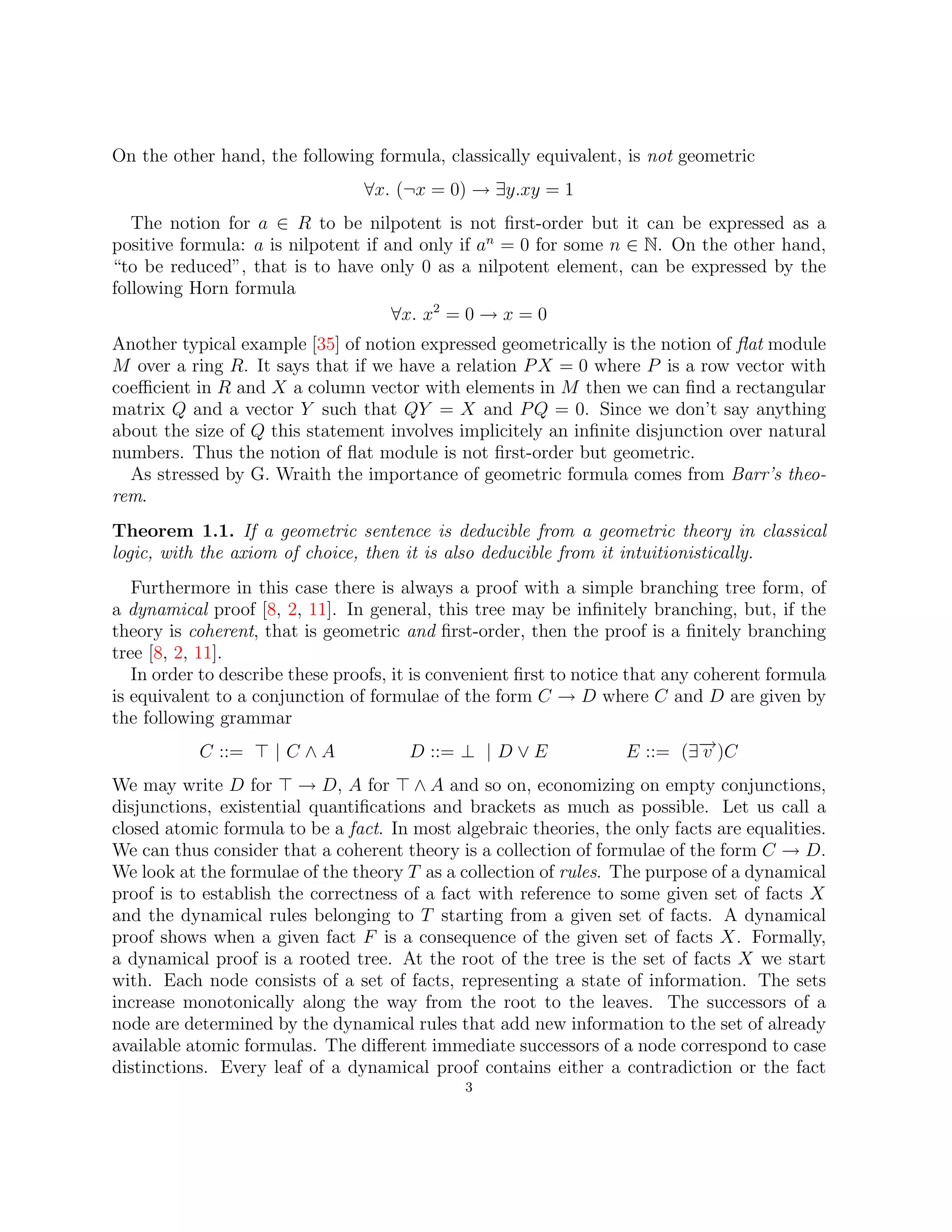 On the other hand, the following formula, classically equivalent, is not geometric
∀x. (¬x = 0) → ∃y.xy = 1
The notion for a ∈ R to be nilpotent is not first-order but it can be expressed as a
positive formula: a is nilpotent if and only if an
= 0 for some n ∈ N. On the other hand,
“to be reduced”, that is to have only 0 as a nilpotent element, can be expressed by the
following Horn formula
∀x. x2
= 0 → x = 0
Another typical example [35] of notion expressed geometrically is the notion of flat module
M over a ring R. It says that if we have a relation PX = 0 where P is a row vector with
coefficient in R and X a column vector with elements in M then we can find a rectangular
matrix Q and a vector Y such that QY = X and PQ = 0. Since we don’t say anything
about the size of Q this statement involves implicitely an infinite disjunction over natural
numbers. Thus the notion of flat module is not first-order but geometric.
As stressed by G. Wraith the importance of geometric formula comes from Barr’s theo-
rem.
Theorem 1.1. If a geometric sentence is deducible from a geometric theory in classical
logic, with the axiom of choice, then it is also deducible from it intuitionistically.
Furthermore in this case there is always a proof with a simple branching tree form, of
a dynamical proof [8, 2, 11]. In general, this tree may be infinitely branching, but, if the
theory is coherent, that is geometric and first-order, then the proof is a finitely branching
tree [8, 2, 11].
In order to describe these proofs, it is convenient first to notice that any coherent formula
is equivalent to a conjunction of formulae of the form C → D where C and D are given by
the following grammar
C ::= > | C ∧ A D ::= ⊥ | D ∨ E E ::= (∃−
→
v )C
We may write D for > → D, A for > ∧ A and so on, economizing on empty conjunctions,
disjunctions, existential quantifications and brackets as much as possible. Let us call a
closed atomic formula to be a fact. In most algebraic theories, the only facts are equalities.
We can thus consider that a coherent theory is a collection of formulae of the form C → D.
We look at the formulae of the theory T as a collection of rules. The purpose of a dynamical
proof is to establish the correctness of a fact with reference to some given set of facts X
and the dynamical rules belonging to T starting from a given set of facts. A dynamical
proof shows when a given fact F is a consequence of the given set of facts X. Formally,
a dynamical proof is a rooted tree. At the root of the tree is the set of facts X we start
with. Each node consists of a set of facts, representing a state of information. The sets
increase monotonically along the way from the root to the leaves. The successors of a
node are determined by the dynamical rules that add new information to the set of already
available atomic formulas. The different immediate successors of a node correspond to case
distinctions. Every leaf of a dynamical proof contains either a contradiction or the fact
3
 