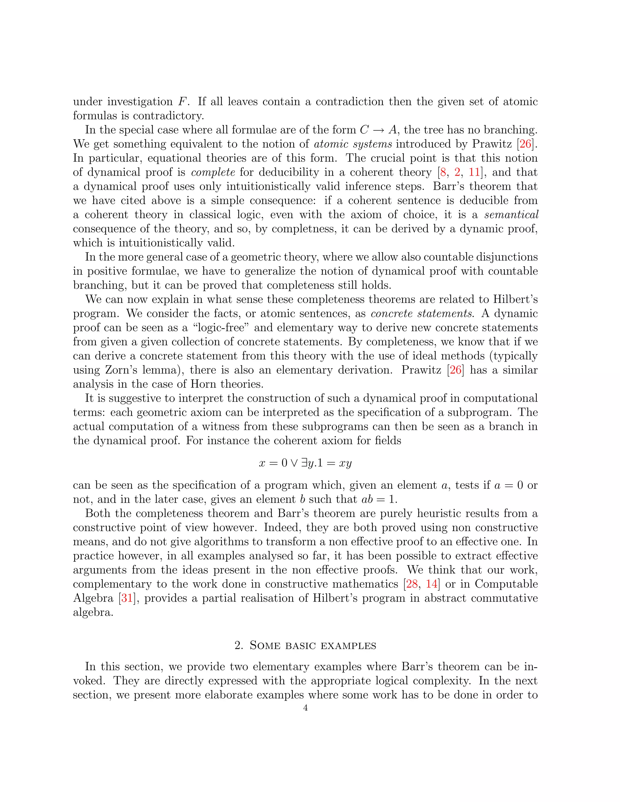 under investigation F. If all leaves contain a contradiction then the given set of atomic
formulas is contradictory.
In the special case where all formulae are of the form C → A, the tree has no branching.
We get something equivalent to the notion of atomic systems introduced by Prawitz [26].
In particular, equational theories are of this form. The crucial point is that this notion
of dynamical proof is complete for deducibility in a coherent theory [8, 2, 11], and that
a dynamical proof uses only intuitionistically valid inference steps. Barr’s theorem that
we have cited above is a simple consequence: if a coherent sentence is deducible from
a coherent theory in classical logic, even with the axiom of choice, it is a semantical
consequence of the theory, and so, by completness, it can be derived by a dynamic proof,
which is intuitionistically valid.
In the more general case of a geometric theory, where we allow also countable disjunctions
in positive formulae, we have to generalize the notion of dynamical proof with countable
branching, but it can be proved that completeness still holds.
We can now explain in what sense these completeness theorems are related to Hilbert’s
program. We consider the facts, or atomic sentences, as concrete statements. A dynamic
proof can be seen as a “logic-free” and elementary way to derive new concrete statements
from given a given collection of concrete statements. By completeness, we know that if we
can derive a concrete statement from this theory with the use of ideal methods (typically
using Zorn’s lemma), there is also an elementary derivation. Prawitz [26] has a similar
analysis in the case of Horn theories.
It is suggestive to interpret the construction of such a dynamical proof in computational
terms: each geometric axiom can be interpreted as the specification of a subprogram. The
actual computation of a witness from these subprograms can then be seen as a branch in
the dynamical proof. For instance the coherent axiom for fields
x = 0 ∨ ∃y.1 = xy
can be seen as the specification of a program which, given an element a, tests if a = 0 or
not, and in the later case, gives an element b such that ab = 1.
Both the completeness theorem and Barr’s theorem are purely heuristic results from a
constructive point of view however. Indeed, they are both proved using non constructive
means, and do not give algorithms to transform a non effective proof to an effective one. In
practice however, in all examples analysed so far, it has been possible to extract effective
arguments from the ideas present in the non effective proofs. We think that our work,
complementary to the work done in constructive mathematics [28, 14] or in Computable
Algebra [31], provides a partial realisation of Hilbert’s program in abstract commutative
algebra.
2. Some basic examples
In this section, we provide two elementary examples where Barr’s theorem can be in-
voked. They are directly expressed with the appropriate logical complexity. In the next
section, we present more elaborate examples where some work has to be done in order to
4
 