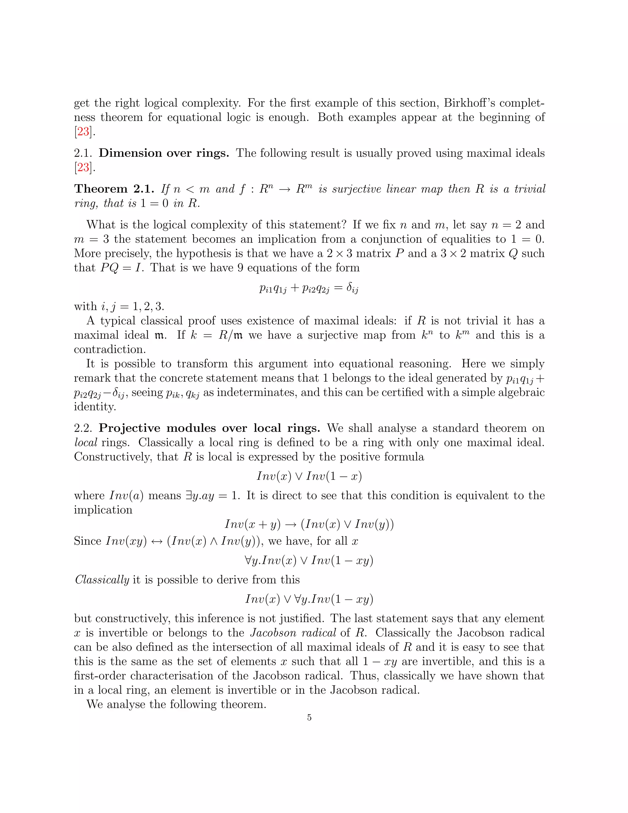 get the right logical complexity. For the first example of this section, Birkhoff’s complet-
ness theorem for equational logic is enough. Both examples appear at the beginning of
[23].
2.1. Dimension over rings. The following result is usually proved using maximal ideals
[23].
Theorem 2.1. If n < m and f : Rn
→ Rm
is surjective linear map then R is a trivial
ring, that is 1 = 0 in R.
What is the logical complexity of this statement? If we fix n and m, let say n = 2 and
m = 3 the statement becomes an implication from a conjunction of equalities to 1 = 0.
More precisely, the hypothesis is that we have a 2 × 3 matrix P and a 3 × 2 matrix Q such
that PQ = I. That is we have 9 equations of the form
pi1q1j + pi2q2j = δij
with i, j = 1, 2, 3.
A typical classical proof uses existence of maximal ideals: if R is not trivial it has a
maximal ideal m. If k = R/m we have a surjective map from kn
to km
and this is a
contradiction.
It is possible to transform this argument into equational reasoning. Here we simply
remark that the concrete statement means that 1 belongs to the ideal generated by pi1q1j +
pi2q2j −δij, seeing pik, qkj as indeterminates, and this can be certified with a simple algebraic
identity.
2.2. Projective modules over local rings. We shall analyse a standard theorem on
local rings. Classically a local ring is defined to be a ring with only one maximal ideal.
Constructively, that R is local is expressed by the positive formula
Inv(x) ∨ Inv(1 − x)
where Inv(a) means ∃y.ay = 1. It is direct to see that this condition is equivalent to the
implication
Inv(x + y) → (Inv(x) ∨ Inv(y))
Since Inv(xy) ↔ (Inv(x) ∧ Inv(y)), we have, for all x
∀y.Inv(x) ∨ Inv(1 − xy)
Classically it is possible to derive from this
Inv(x) ∨ ∀y.Inv(1 − xy)
but constructively, this inference is not justified. The last statement says that any element
x is invertible or belongs to the Jacobson radical of R. Classically the Jacobson radical
can be also defined as the intersection of all maximal ideals of R and it is easy to see that
this is the same as the set of elements x such that all 1 − xy are invertible, and this is a
first-order characterisation of the Jacobson radical. Thus, classically we have shown that
in a local ring, an element is invertible or in the Jacobson radical.
We analyse the following theorem.
5
 