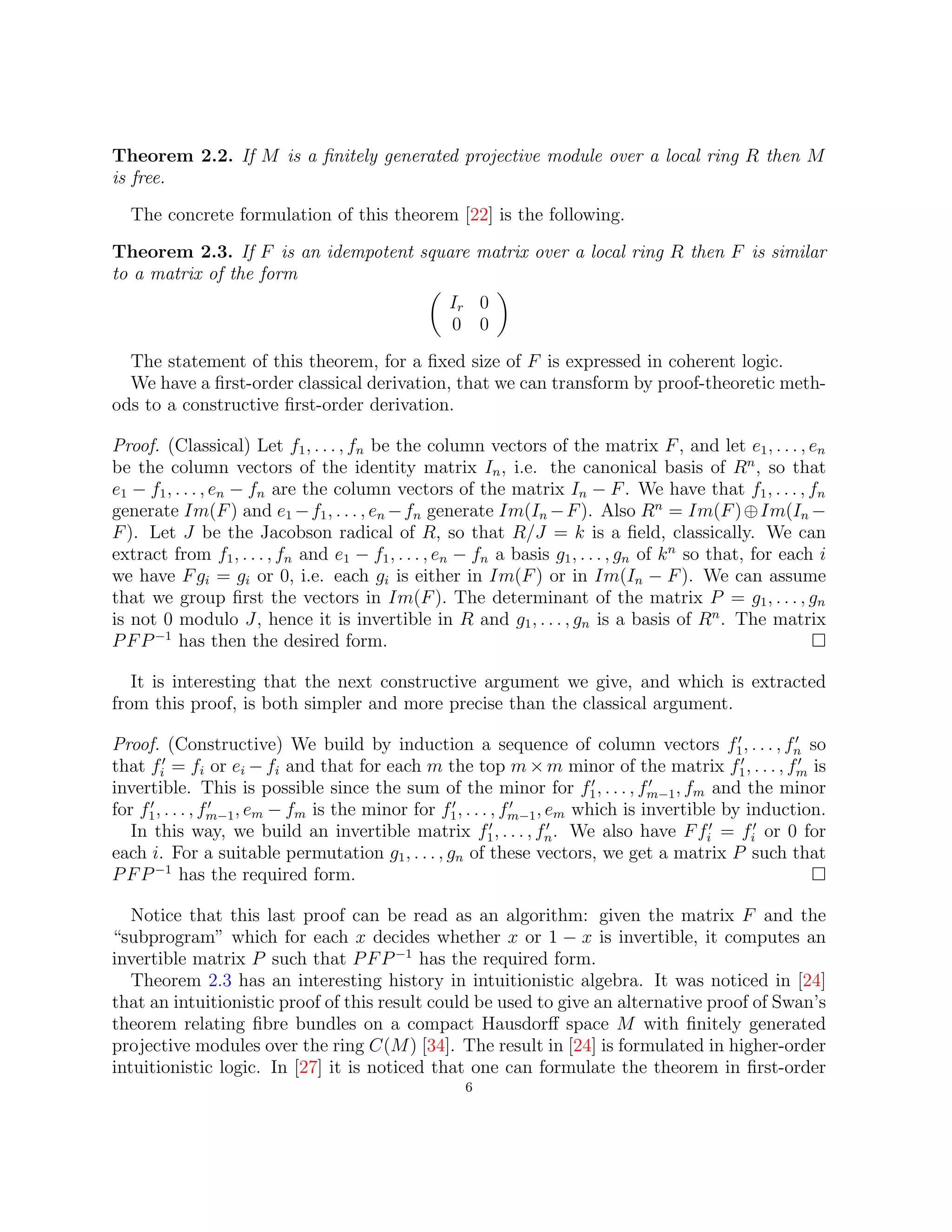 Theorem 2.2. If M is a finitely generated projective module over a local ring R then M
is free.
The concrete formulation of this theorem [22] is the following.
Theorem 2.3. If F is an idempotent square matrix over a local ring R then F is similar
to a matrix of the form

Ir 0
0 0

The statement of this theorem, for a fixed size of F is expressed in coherent logic.
We have a first-order classical derivation, that we can transform by proof-theoretic meth-
ods to a constructive first-order derivation.
Proof. (Classical) Let f1, . . . , fn be the column vectors of the matrix F, and let e1, . . . , en
be the column vectors of the identity matrix In, i.e. the canonical basis of Rn
, so that
e1 − f1, . . . , en − fn are the column vectors of the matrix In − F. We have that f1, . . . , fn
generate Im(F) and e1 −f1, . . . , en −fn generate Im(In −F). Also Rn
= Im(F)⊕Im(In −
F). Let J be the Jacobson radical of R, so that R/J = k is a field, classically. We can
extract from f1, . . . , fn and e1 − f1, . . . , en − fn a basis g1, . . . , gn of kn
so that, for each i
we have Fgi = gi or 0, i.e. each gi is either in Im(F) or in Im(In − F). We can assume
that we group first the vectors in Im(F). The determinant of the matrix P = g1, . . . , gn
is not 0 modulo J, hence it is invertible in R and g1, . . . , gn is a basis of Rn
. The matrix
PFP−1
has then the desired form. 
It is interesting that the next constructive argument we give, and which is extracted
from this proof, is both simpler and more precise than the classical argument.
Proof. (Constructive) We build by induction a sequence of column vectors f0
1, . . . , f0
n so
that f0
i = fi or ei − fi and that for each m the top m × m minor of the matrix f0
1, . . . , f0
m is
invertible. This is possible since the sum of the minor for f0
1, . . . , f0
m−1, fm and the minor
for f0
1, . . . , f0
m−1, em − fm is the minor for f0
1, . . . , f0
m−1, em which is invertible by induction.
In this way, we build an invertible matrix f0
1, . . . , f0
n. We also have Ff0
i = f0
i or 0 for
each i. For a suitable permutation g1, . . . , gn of these vectors, we get a matrix P such that
PFP−1
has the required form. 
Notice that this last proof can be read as an algorithm: given the matrix F and the
“subprogram” which for each x decides whether x or 1 − x is invertible, it computes an
invertible matrix P such that PFP−1
has the required form.
Theorem 2.3 has an interesting history in intuitionistic algebra. It was noticed in [24]
that an intuitionistic proof of this result could be used to give an alternative proof of Swan’s
theorem relating fibre bundles on a compact Hausdorff space M with finitely generated
projective modules over the ring C(M) [34]. The result in [24] is formulated in higher-order
intuitionistic logic. In [27] it is noticed that one can formulate the theorem in first-order
6
 
