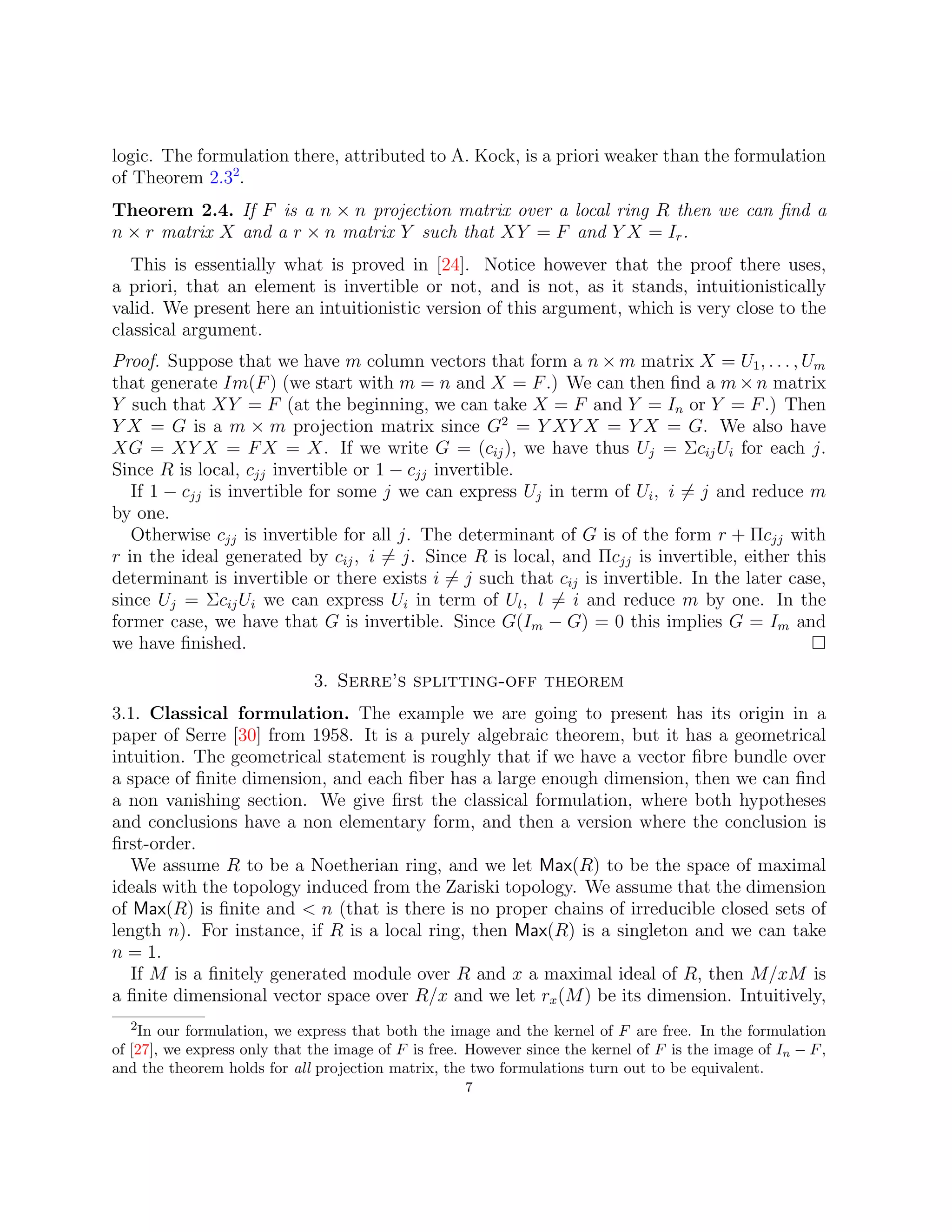 logic. The formulation there, attributed to A. Kock, is a priori weaker than the formulation
of Theorem 2.32
.
Theorem 2.4. If F is a n × n projection matrix over a local ring R then we can find a
n × r matrix X and a r × n matrix Y such that XY = F and Y X = Ir.
This is essentially what is proved in [24]. Notice however that the proof there uses,
a priori, that an element is invertible or not, and is not, as it stands, intuitionistically
valid. We present here an intuitionistic version of this argument, which is very close to the
classical argument.
Proof. Suppose that we have m column vectors that form a n × m matrix X = U1, . . . , Um
that generate Im(F) (we start with m = n and X = F.) We can then find a m ×n matrix
Y such that XY = F (at the beginning, we can take X = F and Y = In or Y = F.) Then
Y X = G is a m × m projection matrix since G2
= Y XY X = Y X = G. We also have
XG = XY X = FX = X. If we write G = (cij), we have thus Uj = ΣcijUi for each j.
Since R is local, cjj invertible or 1 − cjj invertible.
If 1 − cjj is invertible for some j we can express Uj in term of Ui, i 6= j and reduce m
by one.
Otherwise cjj is invertible for all j. The determinant of G is of the form r + Πcjj with
r in the ideal generated by cij, i 6= j. Since R is local, and Πcjj is invertible, either this
determinant is invertible or there exists i 6= j such that cij is invertible. In the later case,
since Uj = ΣcijUi we can express Ui in term of Ul, l 6= i and reduce m by one. In the
former case, we have that G is invertible. Since G(Im − G) = 0 this implies G = Im and
we have finished. 
3. Serre’s splitting-off theorem
3.1. Classical formulation. The example we are going to present has its origin in a
paper of Serre [30] from 1958. It is a purely algebraic theorem, but it has a geometrical
intuition. The geometrical statement is roughly that if we have a vector fibre bundle over
a space of finite dimension, and each fiber has a large enough dimension, then we can find
a non vanishing section. We give first the classical formulation, where both hypotheses
and conclusions have a non elementary form, and then a version where the conclusion is
first-order.
We assume R to be a Noetherian ring, and we let Max(R) to be the space of maximal
ideals with the topology induced from the Zariski topology. We assume that the dimension
of Max(R) is finite and  n (that is there is no proper chains of irreducible closed sets of
length n). For instance, if R is a local ring, then Max(R) is a singleton and we can take
n = 1.
If M is a finitely generated module over R and x a maximal ideal of R, then M/xM is
a finite dimensional vector space over R/x and we let rx(M) be its dimension. Intuitively,
2In our formulation, we express that both the image and the kernel of F are free. In the formulation
of [27], we express only that the image of F is free. However since the kernel of F is the image of In − F,
and the theorem holds for all projection matrix, the two formulations turn out to be equivalent.
7
 