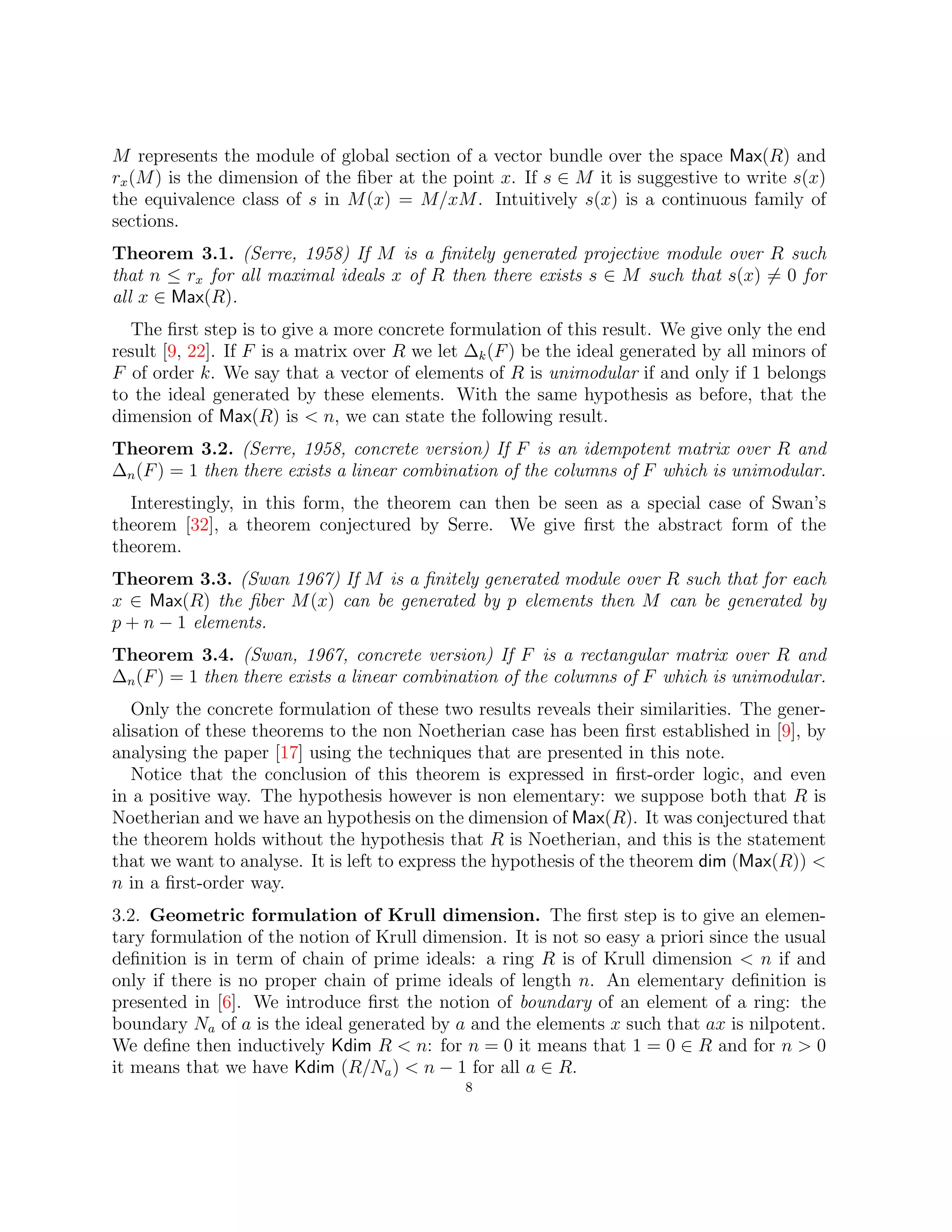 M represents the module of global section of a vector bundle over the space Max(R) and
rx(M) is the dimension of the fiber at the point x. If s ∈ M it is suggestive to write s(x)
the equivalence class of s in M(x) = M/xM. Intuitively s(x) is a continuous family of
sections.
Theorem 3.1. (Serre, 1958) If M is a finitely generated projective module over R such
that n ≤ rx for all maximal ideals x of R then there exists s ∈ M such that s(x) 6= 0 for
all x ∈ Max(R).
The first step is to give a more concrete formulation of this result. We give only the end
result [9, 22]. If F is a matrix over R we let ∆k(F) be the ideal generated by all minors of
F of order k. We say that a vector of elements of R is unimodular if and only if 1 belongs
to the ideal generated by these elements. With the same hypothesis as before, that the
dimension of Max(R) is  n, we can state the following result.
Theorem 3.2. (Serre, 1958, concrete version) If F is an idempotent matrix over R and
∆n(F) = 1 then there exists a linear combination of the columns of F which is unimodular.
Interestingly, in this form, the theorem can then be seen as a special case of Swan’s
theorem [32], a theorem conjectured by Serre. We give first the abstract form of the
theorem.
Theorem 3.3. (Swan 1967) If M is a finitely generated module over R such that for each
x ∈ Max(R) the fiber M(x) can be generated by p elements then M can be generated by
p + n − 1 elements.
Theorem 3.4. (Swan, 1967, concrete version) If F is a rectangular matrix over R and
∆n(F) = 1 then there exists a linear combination of the columns of F which is unimodular.
Only the concrete formulation of these two results reveals their similarities. The gener-
alisation of these theorems to the non Noetherian case has been first established in [9], by
analysing the paper [17] using the techniques that are presented in this note.
Notice that the conclusion of this theorem is expressed in first-order logic, and even
in a positive way. The hypothesis however is non elementary: we suppose both that R is
Noetherian and we have an hypothesis on the dimension of Max(R). It was conjectured that
the theorem holds without the hypothesis that R is Noetherian, and this is the statement
that we want to analyse. It is left to express the hypothesis of the theorem dim (Max(R)) 
n in a first-order way.
3.2. Geometric formulation of Krull dimension. The first step is to give an elemen-
tary formulation of the notion of Krull dimension. It is not so easy a priori since the usual
definition is in term of chain of prime ideals: a ring R is of Krull dimension  n if and
only if there is no proper chain of prime ideals of length n. An elementary definition is
presented in [6]. We introduce first the notion of boundary of an element of a ring: the
boundary Na of a is the ideal generated by a and the elements x such that ax is nilpotent.
We define then inductively Kdim R  n: for n = 0 it means that 1 = 0 ∈ R and for n  0
it means that we have Kdim (R/Na)  n − 1 for all a ∈ R.
8
 