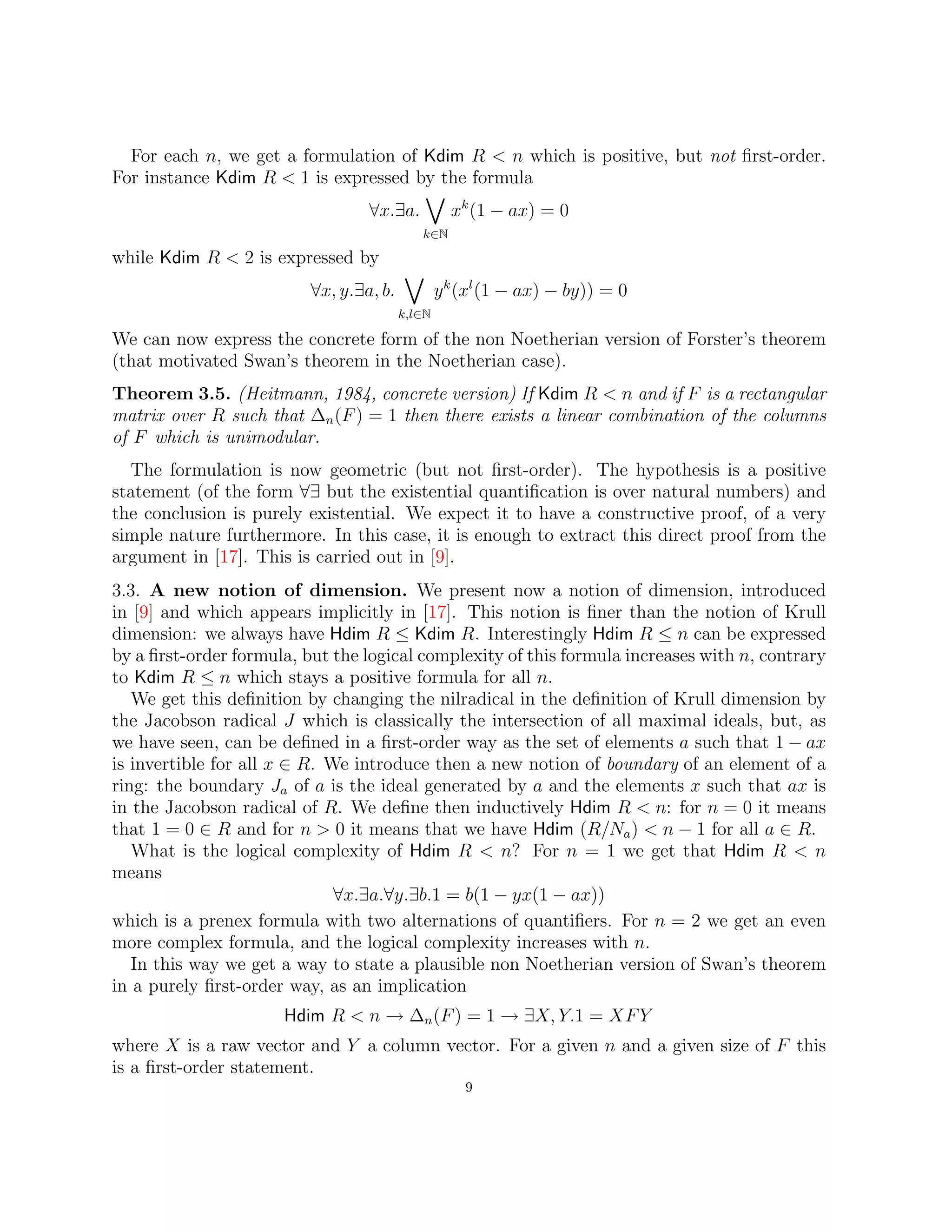 For each n, we get a formulation of Kdim R  n which is positive, but not first-order.
For instance Kdim R  1 is expressed by the formula
∀x.∃a.
_
k∈N
xk
(1 − ax) = 0
while Kdim R  2 is expressed by
∀x, y.∃a, b.
_
k,l∈N
yk
(xl
(1 − ax) − by)) = 0
We can now express the concrete form of the non Noetherian version of Forster’s theorem
(that motivated Swan’s theorem in the Noetherian case).
Theorem 3.5. (Heitmann, 1984, concrete version) If Kdim R  n and if F is a rectangular
matrix over R such that ∆n(F) = 1 then there exists a linear combination of the columns
of F which is unimodular.
The formulation is now geometric (but not first-order). The hypothesis is a positive
statement (of the form ∀∃ but the existential quantification is over natural numbers) and
the conclusion is purely existential. We expect it to have a constructive proof, of a very
simple nature furthermore. In this case, it is enough to extract this direct proof from the
argument in [17]. This is carried out in [9].
3.3. A new notion of dimension. We present now a notion of dimension, introduced
in [9] and which appears implicitly in [17]. This notion is finer than the notion of Krull
dimension: we always have Hdim R ≤ Kdim R. Interestingly Hdim R ≤ n can be expressed
by a first-order formula, but the logical complexity of this formula increases with n, contrary
to Kdim R ≤ n which stays a positive formula for all n.
We get this definition by changing the nilradical in the definition of Krull dimension by
the Jacobson radical J which is classically the intersection of all maximal ideals, but, as
we have seen, can be defined in a first-order way as the set of elements a such that 1 − ax
is invertible for all x ∈ R. We introduce then a new notion of boundary of an element of a
ring: the boundary Ja of a is the ideal generated by a and the elements x such that ax is
in the Jacobson radical of R. We define then inductively Hdim R  n: for n = 0 it means
that 1 = 0 ∈ R and for n  0 it means that we have Hdim (R/Na)  n − 1 for all a ∈ R.
What is the logical complexity of Hdim R  n? For n = 1 we get that Hdim R  n
means
∀x.∃a.∀y.∃b.1 = b(1 − yx(1 − ax))
which is a prenex formula with two alternations of quantifiers. For n = 2 we get an even
more complex formula, and the logical complexity increases with n.
In this way we get a way to state a plausible non Noetherian version of Swan’s theorem
in a purely first-order way, as an implication
Hdim R  n → ∆n(F) = 1 → ∃X, Y.1 = XFY
where X is a raw vector and Y a column vector. For a given n and a given size of F this
is a first-order statement.
9
 