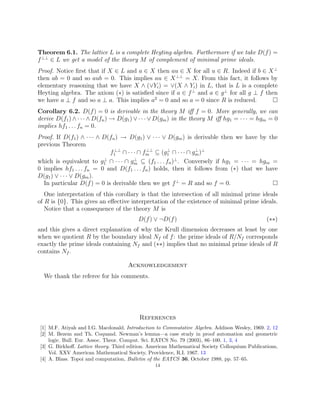 Theorem 6.1. The lattice L is a complete Heyting algebra. Furthermore if we take D(f) =
f⊥⊥
∈ L we get a model of the theory M of complement of minimal prime ideals.
Proof. Notice first that if X ∈ L and a ∈ X then au ∈ X for all u ∈ R. Indeed if b ∈ X⊥
then ab = 0 and so aub = 0. This implies au ∈ X⊥⊥
= X. From this fact, it follows by
elementary reasoning that we have X ∧ (∨Yi) = ∨(X ∧ Yi) in L, that is L is a complete
Heyting algebra. The axiom (∗) is satisfied since if a ∈ f⊥
and a ∈ g⊥
for all g ⊥ f then
we have a ⊥ f and so a ⊥ a. This implies a2
= 0 and so a = 0 since R is reduced. 
Corollary 6.2. D(f) = 0 is derivable in the theory M iff f = 0. More generally, we can
derive D(f1) ∧ · · · ∧ D(fn) → D(g1) ∨ · · · ∨ D(gm) in the theory M iff hg1 = · · · = hgm = 0
implies hf1 . . . fn = 0.
Proof. If D(f1) ∧ · · · ∧ D(fn) → D(g1) ∨ · · · ∨ D(gm) is derivable then we have by the
previous Theorem
f⊥⊥
1 ∩ · · · ∩ f⊥⊥
m ⊆ (g⊥
1 ∩ · · · ∩ g⊥
m)⊥
which is equivalent to g⊥
1 ∩ · · · ∩ g⊥
m ⊆ (f1 . . . fn)⊥
. Conversely if hg1 = · · · = hgm =
0 implies hf1 . . . fn = 0 and D(f1 . . . fn) holds, then it follows from (∗) that we have
D(g1) ∨ · · · ∨ D(gm).
In particular D(f) = 0 is derivable then we get f⊥
= R and so f = 0. 
One interpretation of this corollary is that the intersection of all minimal prime ideals
of R is {0}. This gives an effective interpretation of the existence of minimal prime ideals.
Notice that a consequence of the theory M is
D(f) ∨ ¬D(f) (∗∗)
and this gives a direct explanation of why the Krull dimension decreases at least by one
when we quotient R by the boundary ideal Nf of f: the prime ideals of R/Nf corresponds
exactly the prime ideals containing Nf and (∗∗) implies that no minimal prime ideals of R
contains Nf .
Acknowledgement
We thank the referee for his comments.
References
[1] M.F. Atiyah and I.G. Macdonald. Introduction to Commutative Algebra. Addison Wesley, 1969. 2, 12
[2] M. Bezem and Th. Coquand. Newman’s lemma—a case study in proof automation and geometric
logic. Bull. Eur. Assoc. Theor. Comput. Sci. EATCS No. 79 (2003), 86–100. 1, 3, 4
[3] G. Birkhoff. Lattice theory. Third edition. American Mathematical Society Colloquium Publications,
Vol. XXV American Mathematical Society, Providence, R.I. 1967. 13
[4] A. Blass. Topoi and computation, Bulletin of the EATCS 36, October 1988, pp. 57–65.
14
 