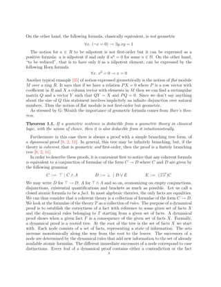 On the other hand, the following formula, classically equivalent, is not geometric
∀x. (¬x = 0) → ∃y.xy = 1
The notion for a ∈ R to be nilpotent is not first-order but it can be expressed as a
positive formula: a is nilpotent if and only if an
= 0 for some n ∈ N. On the other hand,
“to be reduced”, that is to have only 0 as a nilpotent element, can be expressed by the
following Horn formula
∀x. x2
= 0 → x = 0
Another typical example [35] of notion expressed geometrically is the notion of flat module
M over a ring R. It says that if we have a relation PX = 0 where P is a row vector with
coefficient in R and X a column vector with elements in M then we can find a rectangular
matrix Q and a vector Y such that QY = X and PQ = 0. Since we don’t say anything
about the size of Q this statement involves implicitely an infinite disjunction over natural
numbers. Thus the notion of flat module is not first-order but geometric.
As stressed by G. Wraith the importance of geometric formula comes from Barr’s theo-
rem.
Theorem 1.1. If a geometric sentence is deducible from a geometric theory in classical
logic, with the axiom of choice, then it is also deducible from it intuitionistically.
Furthermore in this case there is always a proof with a simple branching tree form, of
a dynamical proof [8, 2, 11]. In general, this tree may be infinitely branching, but, if the
theory is coherent, that is geometric and first-order, then the proof is a finitely branching
tree [8, 2, 11].
In order to describe these proofs, it is convenient first to notice that any coherent formula
is equivalent to a conjunction of formulae of the form C → D where C and D are given by
the following grammar
C ::= > | C ∧ A D ::= ⊥ | D ∨ E E ::= (∃−
→
v )C
We may write D for > → D, A for > ∧ A and so on, economizing on empty conjunctions,
disjunctions, existential quantifications and brackets as much as possible. Let us call a
closed atomic formula to be a fact. In most algebraic theories, the only facts are equalities.
We can thus consider that a coherent theory is a collection of formulae of the form C → D.
We look at the formulae of the theory T as a collection of rules. The purpose of a dynamical
proof is to establish the correctness of a fact with reference to some given set of facts X
and the dynamical rules belonging to T starting from a given set of facts. A dynamical
proof shows when a given fact F is a consequence of the given set of facts X. Formally,
a dynamical proof is a rooted tree. At the root of the tree is the set of facts X we start
with. Each node consists of a set of facts, representing a state of information. The sets
increase monotonically along the way from the root to the leaves. The successors of a
node are determined by the dynamical rules that add new information to the set of already
available atomic formulas. The different immediate successors of a node correspond to case
distinctions. Every leaf of a dynamical proof contains either a contradiction or the fact
3
 