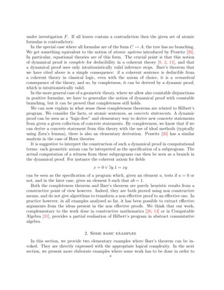 under investigation F. If all leaves contain a contradiction then the given set of atomic
formulas is contradictory.
In the special case where all formulae are of the form C → A, the tree has no branching.
We get something equivalent to the notion of atomic systems introduced by Prawitz [26].
In particular, equational theories are of this form. The crucial point is that this notion
of dynamical proof is complete for deducibility in a coherent theory [8, 2, 11], and that
a dynamical proof uses only intuitionistically valid inference steps. Barr’s theorem that
we have cited above is a simple consequence: if a coherent sentence is deducible from
a coherent theory in classical logic, even with the axiom of choice, it is a semantical
consequence of the theory, and so, by completness, it can be derived by a dynamic proof,
which is intuitionistically valid.
In the more general case of a geometric theory, where we allow also countable disjunctions
in positive formulae, we have to generalize the notion of dynamical proof with countable
branching, but it can be proved that completeness still holds.
We can now explain in what sense these completeness theorems are related to Hilbert’s
program. We consider the facts, or atomic sentences, as concrete statements. A dynamic
proof can be seen as a “logic-free” and elementary way to derive new concrete statements
from given a given collection of concrete statements. By completeness, we know that if we
can derive a concrete statement from this theory with the use of ideal methods (typically
using Zorn’s lemma), there is also an elementary derivation. Prawitz [26] has a similar
analysis in the case of Horn theories.
It is suggestive to interpret the construction of such a dynamical proof in computational
terms: each geometric axiom can be interpreted as the specification of a subprogram. The
actual computation of a witness from these subprograms can then be seen as a branch in
the dynamical proof. For instance the coherent axiom for fields
x = 0 ∨ ∃y.1 = xy
can be seen as the specification of a program which, given an element a, tests if a = 0 or
not, and in the later case, gives an element b such that ab = 1.
Both the completeness theorem and Barr’s theorem are purely heuristic results from a
constructive point of view however. Indeed, they are both proved using non constructive
means, and do not give algorithms to transform a non effective proof to an effective one. In
practice however, in all examples analysed so far, it has been possible to extract effective
arguments from the ideas present in the non effective proofs. We think that our work,
complementary to the work done in constructive mathematics [28, 14] or in Computable
Algebra [31], provides a partial realisation of Hilbert’s program in abstract commutative
algebra.
2. Some basic examples
In this section, we provide two elementary examples where Barr’s theorem can be in-
voked. They are directly expressed with the appropriate logical complexity. In the next
section, we present more elaborate examples where some work has to be done in order to
4
 