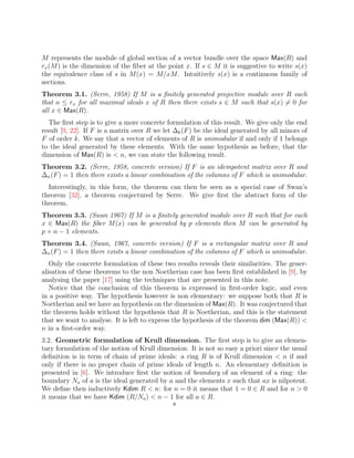 M represents the module of global section of a vector bundle over the space Max(R) and
rx(M) is the dimension of the fiber at the point x. If s ∈ M it is suggestive to write s(x)
the equivalence class of s in M(x) = M/xM. Intuitively s(x) is a continuous family of
sections.
Theorem 3.1. (Serre, 1958) If M is a finitely generated projective module over R such
that n ≤ rx for all maximal ideals x of R then there exists s ∈ M such that s(x) 6= 0 for
all x ∈ Max(R).
The first step is to give a more concrete formulation of this result. We give only the end
result [9, 22]. If F is a matrix over R we let ∆k(F) be the ideal generated by all minors of
F of order k. We say that a vector of elements of R is unimodular if and only if 1 belongs
to the ideal generated by these elements. With the same hypothesis as before, that the
dimension of Max(R) is  n, we can state the following result.
Theorem 3.2. (Serre, 1958, concrete version) If F is an idempotent matrix over R and
∆n(F) = 1 then there exists a linear combination of the columns of F which is unimodular.
Interestingly, in this form, the theorem can then be seen as a special case of Swan’s
theorem [32], a theorem conjectured by Serre. We give first the abstract form of the
theorem.
Theorem 3.3. (Swan 1967) If M is a finitely generated module over R such that for each
x ∈ Max(R) the fiber M(x) can be generated by p elements then M can be generated by
p + n − 1 elements.
Theorem 3.4. (Swan, 1967, concrete version) If F is a rectangular matrix over R and
∆n(F) = 1 then there exists a linear combination of the columns of F which is unimodular.
Only the concrete formulation of these two results reveals their similarities. The gener-
alisation of these theorems to the non Noetherian case has been first established in [9], by
analysing the paper [17] using the techniques that are presented in this note.
Notice that the conclusion of this theorem is expressed in first-order logic, and even
in a positive way. The hypothesis however is non elementary: we suppose both that R is
Noetherian and we have an hypothesis on the dimension of Max(R). It was conjectured that
the theorem holds without the hypothesis that R is Noetherian, and this is the statement
that we want to analyse. It is left to express the hypothesis of the theorem dim (Max(R)) 
n in a first-order way.
3.2. Geometric formulation of Krull dimension. The first step is to give an elemen-
tary formulation of the notion of Krull dimension. It is not so easy a priori since the usual
definition is in term of chain of prime ideals: a ring R is of Krull dimension  n if and
only if there is no proper chain of prime ideals of length n. An elementary definition is
presented in [6]. We introduce first the notion of boundary of an element of a ring: the
boundary Na of a is the ideal generated by a and the elements x such that ax is nilpotent.
We define then inductively Kdim R  n: for n = 0 it means that 1 = 0 ∈ R and for n  0
it means that we have Kdim (R/Na)  n − 1 for all a ∈ R.
8
 